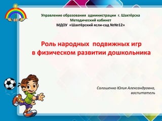 Роль народных подвижных игр
в физическом развитии дошкольника
Управление образования администрации г. Шахтёрска
Методический кабинет
МДОУ «Шахтёрский ясли-сад №№12»
Солошенко Юлия Александровна,
воспитатель
 