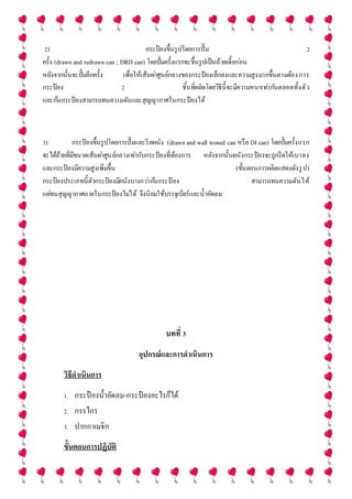 2) กระป๋ องขึ้นรูปโดยการปั๊ม 2
ครั้ง (drawnand redrawn can ; DRD can) โดยปั๊มครั้งแรกจะขึ้นรูปเป็นถ้วยเตี้ยก่อน
หลังจากนั้นจะปั๊มอีกครั้ง เพื่อให้เส้นผ่าศูนย์กลางของกระป๋ องเล็กลงและความสูงมากขึ้นตามต้องการ
กระป๋ อง 2 ชิ้นที่ผลิตโดยวิธีนี้จะมีความหนาเท่ากันตลอดทั้งตัว
และก้นกระป๋ องสามารถทนความดันและสุญญากาศในกระป๋ องได้
3) กระป๋ องขึ้นรูปโดยการปั๊มและรีดผนัง (drawnand wall ironed can หรือ DI can) โดยปั๊มครั้งแรก
จะได้ถ้วยที่มีขนาดเส้นผ่าศูนย์กลางเท่ากับกระป๋ องที่ต้องการ หลังจากนั้นผนังกระป๋ องจะถูกรีดให้เบาลง
และกระป๋ องมีความสูงเพิ่มขึ้น (ขั้นตอนการผลิตแสดงดังรูป)
กระป๋ องประเภทนี้ตัวกระป๋ องมีผนังบางกว่าก้นกระป๋ อง สามารถทนความดันได้
แต่ทนสุญญากาศภายในกระป๋ องไม่ได้ จึงนิยมใช้บรรจุเบียร์และน้าอัดลม
บทที่ 3
อุปกรณ์และการดาเนินการ
วิธีดาเนินการ
1. กระป๋ องน้าอัดลม-กระป๋ องอะไรก็ได้
2. กรรไกร
3. ปากกาเมจิก
ขั้นตอนการปฏิบัติ
 