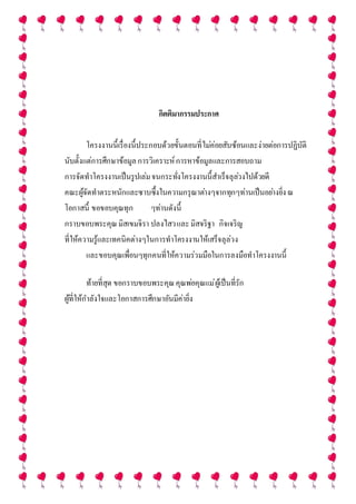 กิตติมากรรมประกาศ
โครงงานนี้เรื่องนี้ประกอบด้วยขั้นตอนที่ไม่ค่อยสับซ้อนและง่ายต่อการปฏิบัติ
นับตั้งแต่การศึกษาข้อมูลการวิเคราะห์การหาข้อมูลและการสอบถาม
การจัดทาโครงงานเป็นรูปเล่มจนกระทั่งโครงงานนี้สาเร็จลุล่วงไปด้วยดี
คณะผู้จัดทาตระหนักและซาบซึ้งในความกรุณาต่างๆจากทุกๆท่านเป็นอย่างยิ่งณ
โอกาสนี้ ขอขอบคุณทุก ๆท่านดังนี้
กราบขอบพระคุณมิสเขมจิรา ปลงไสวและมิสจริฐา กิจเจริญ
ที่ให้ความรู้และเทคนิคต่างๆในการทาโครงงานให้เสร็จลุล่วง
และขอบคุณเพื่อนๆทุกคนที่ให้ความร่วมมือในการลงมือทาโครงงานนี้
ท้ายที่สุด ขอกราบขอบพระคุณคุณพ่อคุณแม่ผู้เป็นที่รัก
ผู้ที่ให้กาลังใจและโอกาสการศึกษาอันมีค่ายิ่ง
 