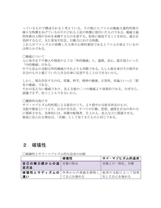 っているもので構成されると考えている。その他にもフロムは権威主義的性格の
様々な特徴をあげているがそのどれも上記の特徴に根付いたものである。権威主義
的性格は人間の自由を束縛するものを愛する、宿命に服従することを好む、過去を
崇拝するなど。また勇気や信念、行動力における特徴。
これらがファシズムの勃興した大衆の心理的要因であるとフロムが訴えているの
は明らかである。
◯権威について
人に命令を下す個人や制度のような「外的権威」と、義務、良心、超自我といった
「内的権威」がある。
中でも良心の支配は外的権威のそれよりも冷酷である。もしも彼自身がその秩序を
自分のものと感じていたら自分自身に反逆することはできないから。
しかし、現在存在するのは、常識、科学、精神の健康、正常性、世論といった「匿
名の権威」である。
それは見えない権威であり、見える他の二つの権威より効果的である。なぜなら、
認識できず、抗うこともできないから。
◯魔術的な助け手
サド・マゾヒズム的性質による依存のうち、より穏やかな依存形式のもの。
支配や服従というより、自分の全生活、すべての行動、思想、感情を自分の外の力
に関係させる。具体的には、両親や配偶者、目上の人、恋人などに関連させる。
根底に見られる理由は、「共棲」として見てきたものと同じである。
２	
  破壊性
◯破壊性とサド・マゾヒズム的な追求の比較
破壊性 サド・マゾヒズム的追求
自 己 の 無 力 感 か ら の 逃
走方法
対象の除去 対象との一体化、共棲
破 壊 性 と サ デ ィ ズ ム の
違い
外界からの脅威を排除し
て自己を強める
他者の支配によって弱体
化した自己を強める
 