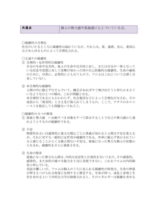 共通点 個人の無力感や孤独感にもとづいている点。
◯破壊性の合理化
社会のいたるところに破壊性は溢れているが、それらは、愛、義務、良心、愛国心
などあらゆるものによって合理化される。
◯２通りの破壊性
①	
 合理的・反作用的な破壊性
自分の生命や完全性、他人の生命や完全性に対し、または自分が一体となって
いる信念や思想に対して攻撃が加わった時の自己防衛的な破壊性。生命の確保
のために、自然に、必然的にともなうもので、フロムはこれについては深く言
及していない。
②	
 非合理的な破壊性
人間の内に絶えずひそんでいて、機会があればすぐ飛び出そうと待ちかまえて
いるようなひとつの傾向。これが問題となる。
非合理的であるにもかかわらず、社会集団などによって合理化がなされ、その
成員から「現実的」とさえ受け取られてしまうもの。ここで、ナチスのホロコ
ーストを想定しても問題ないであろう。
◯破壊性の３つの源泉
①	
 孤独と無力感	
  ←比較すべき対象をすべて除去することで自己の無力感から逃
れようとするのが破壊性である。
②	
 不安
物質的あるいは感情的に重大な関心ごとに脅威が加わると人間は不安を覚える
が、それに対する一般的に反作用が破壊性である。外界に絶えず脅かされてい
ると感じることからくる絶え間ない不安は、孤独になった無力な個人の状態か
ら生まれ、破壊性をさらに進展させる。
③	
 生命の障害
孤独になった無力な人間は、内的な安定性と自発性を欠いており、その感覚的、
感情的、また知的の様々な能力を十分に実現できない。これをフロムは内的障
害と呼んでいる。
実証は難しいが、フロムは個人のうちに見られる破壊性の程度は、生命の伸張
が押さえつけられる程度に比例すると推定する。生命が持つ、成長と表現と生
存を求めるという内的な力学が抑制されると、そのエネルギーは破壊を求める
 
