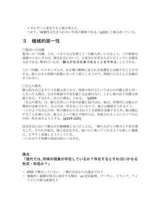 エネルギーに変化すると彼は考えた。
つまり、「破壊性は生きられない生命の爆発である」（p202）と彼は述べている。
３	
  機械的画一性
◯集団への同調
集団への「同調」とは、つまり自己を捨てて「自動人形」になること。この特殊な
逃避のメカニズムは、現代社会において、大部分の正常な人びとがとっている解決
方法である。簡単にいえば、「個人が自分自身であることをやめる」ことである。
この「同調」のメカニズムは、ある種の動物に見られる保護色と比較することがで
きる。彼らはその周囲の状態にまったく似てしまうので、周囲からほとんど見極め
がつかない。
◯自己の喪失
個人的な自己をすてて自動人形となり、周囲の何百万というほかの自動人形と同一
となった人間は、もはや孤独や不安を感じる必要はない。しかし彼の払う代償は高
価である。すなわち「自己の喪失」である。（p204）
「自己の喪失」は、個人を烈しい不安の状態に投げ込む。彼は、本質的には他人の
期待の反映であり、自己の同一性を失っているので、彼には懐疑がつきまとう。
→このような自己の同一性の喪失から生まれてくる恐怖を克服するため、彼は順応
することを強いられ、他人によって絶えず認められ、承認されることによって自己
の同一性を求めようとする。(p224-225)
近代社会において個人が自動機械となったことは、一般の人びとの無力と不安を増
大した。そのため彼は、彼に安定を与え、疑いから救ってくれるような新しい権威
に、たやすく従属しようとしている。
→これがナチ勃興の原因分析につながる。
論点
「現代では、同様の現象が存在しているか？存在するとすればいかなる
形式・形態か？」
・	
 SNS で繋がっていたい	
  一種の自由からの逃走では？
・	
 強権的・過激な発言に迎合する傾向	
  ex 安倍総理、プーチン、トランプ、フィ
リピンの新大統領など
 