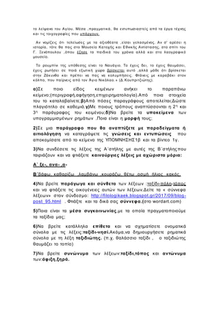 το λείψανο του Αγίου. Μέσα ,πραγματικά, θα εντυπωσιαστείς από τα έργα τέχνης
και τις τοιχογραφίες που υπάρχουν.
Αν νομίζεις ότι τελείωσες με τα αξιοθέατα ,είσαι γελασμένος. Αν σ' αρέσει η
ιστορία, τότε θα πας στο Μουσείο Κατοχής και Εθνικής Αντίστασης, στο σπίτι του
Γ. Ξενόπουλου ,όπου έζησε τα παιδικά του χρόνια αλλά και στο λαογραφικό
μουσείο.
Το ρουμπίνι της υπόθεσης είναι το Ναυάγιο. Το έχεις δει, το έχεις θαυμάσει,
έχεις ρωτήσει σε ποιά εξωτική χώρα βρίσκεται αυτό ,αλλά μάθε ότι βρίσκεται
στην Ζάκυνθο και πρέπει να πας να κολυμπήσεις. Φτάνεις με καραβάκι στον
κόλπο, που παίρνεις από τον Άγιο Νικόλαο. » (Δ.Κουπριτζιώτης).
α)Σε ποιο είδος κειμένων ανήκει το παραπάνω
κείμενο;(περιγραφή,αφήγηση,επιχειρηματολογία).Από ποια στοιχεία
του το καταλαβαίνετε;β)Από πόσες παραγράφους αποτελείται;Δώστε
πλαγιότιτλο σε καθεμιά.γ)Με ποιους τρόπους αναπτύσσονται η 2η και
3η παράγραφος του κειμένου;δ)Να βρείτε τα υποκείμενα των
υπογραμμισμένων ρημάτων .Ποια είναι η μορφή τους;
2)Σε μια παράγραφο που θα αναπτύξετε με παραδείγματα ή
αιτιολόγηση να καταγράψετε τις γνώσεις και εντυπώσεις που
αποκομίσατε από το κείμενο της ΥΠΟΜΝΗΣΗΣ1β και τα βίντεο 1γ.
3)Να συνδέσετε τις λέξεις της Α΄στήλης με αυτές της Β΄στήλης που
ταιριάζουν και να φτιάξετε καινούργιες λέξεις με αχώριστα μόρια:
Α΄ ξε-, ανα- ,α-
Β΄βάφω, καθαρίζω ,λαμβάνω ,κουράζω, θέτω ,οσμή ήλιος κακός.
4)Να βρείτε παράγωγα και σύνθετα των λέξεων :ταξίδι-πόλη-τόπος
και να φτιάξετε τις οικογένειες αυτών των λέξεων.Δείτε τα « σύννεφα
λέξεων» στον σύνδεσμο: http://filologikaek.blogspot.gr/2017/09/blog-
post_95.html . Φτιάξτε και τα δικά σας σύννεφα.(στο wordart.com)
5)Ποια είναι τα μέσα συγκοινωνίας,με τα οποία πραγματοποιούμε
τα ταξίδια μας;
6)Να βρείτε κατάλληλα επίθετα και να σχηματίσετε ονοματικά
σύνολα με τις λέξεις:ταξίδι-νησί.Ακόμα,να δημιουργήσετε ρηματικά
σύνολα με τη λέξη ταξιδιώτης. (π.χ. θαλάσσιο ταξίδι , ο ταξιδιώτης
θαυμάζει το τοπίο)
7)Να βρείτε συνώνυμα των λέξεων:ταξίδι,τόπος και αντώνυμα
των:άφιξη,ξηρά.
 