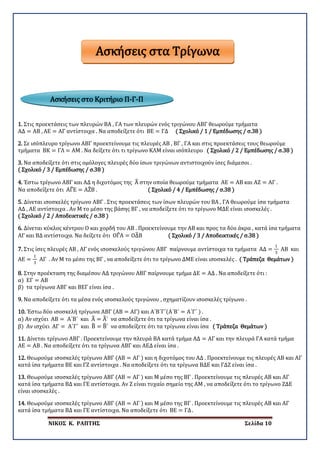 ΝΙΚΟΣ Κ. ΡΑΠΤΗΣ Σελίδα 10
Ασκήσεις στα Τρίγωνα
1. Στις προεκτάσεις των πλευρών ΒΑ , ΓΑ των πλευρών ενός τριγώνου ΑΒΓ θεωρούμε τμήματα
ΑΔ = ΑΒ , ΑΕ = ΑΓ αντίστοιχα . Να αποδείξετε ότι ΒΕ = ΓΔ ( Σχολικό / 1 / Εμπέδωσης / σ.38 )
2. Σε ισόπλευρο τρίγωνο ΑΒΓ προεκτείνουμε τις πλευρές ΑΒ , ΒΓ , ΓΑ και στις προεκτάσεις τους θεωρούμε
τμήματα ΒΚ = ΓΛ = ΑΜ . Να δείξετε ότι τι τρίγωνο ΚΛΜ είναι ισόπλευρο ( Σχολικό / 2 / Εμπέδωσης / σ.38 )
3. Να αποδείξετε ότι στις ομόλογες πλευρές δύο ίσων τριγώνων αντιστοιχούν ίσες διάμεσοι .
( Σχολικό / 3 / Εμπέδωσης / σ.38 )
4. Έστω τρίγωνο ΑΒΓ και ΑΔ η διχοτόμος της Α� στην οποία θεωρούμε τμήματα ΑΕ = ΑΒ και ΑΖ = ΑΓ .
Να αποδείξετε ότι ΑΓ�Ε = ΑΖ�Β . ( Σχολικό / 4 / Εμπέδωσης / σ.38 )
5. Δίνεται ισοσκελές τρίγωνο ΑΒΓ . Στις προεκτάσεις των ίσων πλευρών του ΒΑ , ΓΑ θεωρούμε ίσα τμήματα
ΑΔ , ΑΕ αντίστοιχα . Αν Μ το μέσο της βάσης ΒΓ , να αποδείξετε ότι το τρίγωνο ΜΔΕ είναι ισοσκελές .
( Σχολικό / 2 / Αποδεικτικές / σ.38 )
6. Δίνεται κύκλος κέντρου Ο και χορδή του ΑΒ . Προεκτείνουμε την ΑΒ και προς τα δύο άκρα , κατά ίσα τμήματα
ΑΓ και ΒΔ αντίστοιχα. Να δείξετε ότι ΟΓ�Α = ΟΔ�Β ( Σχολικό / 3 / Αποδεικτικές / σ.38 )
7. Στις ίσες πλευρές ΑΒ , ΑΓ ενός ισοσκελούς τριγώνου ΑΒΓ παίρνουμε αντίστοιχα τα τμήματα ΑΔ =
1
3
ΑΒ και
ΑΕ =
1
3
ΑΓ . Αν Μ το μέσο της ΒΓ , να αποδείξετε ότι το τρίγωνο ΔΜΕ είναι ισοσκελές . ( Τράπεζα Θεμάτων )
8. Στην προέκταση της διαμέσου ΑΔ τριγώνου ΑΒΓ παίρνουμε τμήμα ΔΕ = ΑΔ . Να αποδείξετε ότι :
α) ΕΓ = ΑΒ
β) τα τρίγωνα ΑΒΓ και ΒΕΓ είναι ίσα .
9. Να αποδείξετε ότι τα μέσα ενός ισοσκελούς τριγώνου , σχηματίζουν ισοσκελές τρίγωνο .
10. Έστω δύο ισοσκελή τρίγωνα ΑΒΓ (ΑΒ = ΑΓ) και Α΄Β΄Γ΄(Α΄Β΄ = Α΄Γ΄ ) .
α) Αν ισχύει ΑΒ = Α΄Β΄ και Α� = Α�΄ να αποδείξετε ότι τα τρίγωνα είναι ίσα .
β) Αν ισχύει ΑΓ = Α΄Γ΄ και Β� = Β�΄ να αποδείξετε ότι τα τρίγωνα είναι ίσα ( Τράπεζα Θεμάτων )
11. Δίνεται τρίγωνο ΑΒΓ . Προεκτείνουμε την πλευρά ΒΑ κατά τμήμα ΑΔ = ΑΓ και την πλευρά ΓΑ κατά τμήμα
ΑΕ = ΑΒ . Να αποδείξετε ότι τα τρίγωνα ΑΒΓ και ΑΕΔ είναι ίσα .
12. Θεωρούμε ισοσκελές τρίγωνο ΑΒΓ (ΑΒ = ΑΓ ) και η διχοτόμος του ΑΔ . Προεκτείνουμε τις πλευρές ΑΒ και ΑΓ
κατά ίσα τμήματα ΒΕ και ΓΖ αντίστοιχα . Να αποδείξετε ότι τα τρίγωνα ΒΔΕ και ΓΔΖ είναι ίσα .
13. Θεωρούμε ισοσκελές τρίγωνο ΑΒΓ (ΑΒ = ΑΓ ) και Μ μέσο της ΒΓ . Προεκτείνουμε τις πλευρές ΑΒ και ΑΓ
κατά ίσα τμήματα ΒΔ και ΓΕ αντίστοιχα. Αν Ζ είναι τυχαίο σημείο της ΑΜ , να αποδείξετε ότι το τρίγωνο ΖΔΕ
είναι ισοσκελές .
14. Θεωρούμε ισοσκελές τρίγωνο ΑΒΓ (ΑΒ = ΑΓ ) και Μ μέσο της ΒΓ . Προεκτείνουμε τις πλευρές ΑΒ και ΑΓ
κατά ίσα τμήματα ΒΔ και ΓΕ αντίστοιχα. Να αποδείξετε ότι ΒΕ = ΓΔ.
Ασκήσεις στο Κριτήριο Π-Γ-Π
 