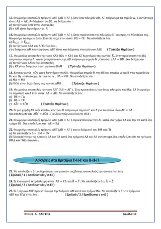 ΝΙΚΟΣ Κ. ΡΑΠΤΗΣ Σελίδα 11
15. Θεωρούμε ισοσκελές τρίγωνο ΑΒΓ (ΑΒ = ΑΓ ). Στις ίσες πλευρές ΑΒ , ΑΓ παίρνουμε τα σημεία Δ , Ε αντίστοιχα
ώστε ΑΔ = ΑΕ . Αν Μ μέσο του ΔΕ , να δείξετε ότι :
α) το τρίγωνο ΒΜΓ είναι ισοσκελές
β) η ΑΜ είναι διχοτόμος της Α�
16. Θεωρούμε ισοσκελές τρίγωνο ΑΒΓ (ΑΒ = ΑΓ ). Στην προέκταση της πλευράς ΒΓ και προς τα δύο άκρα της ,
θεωρούμε τα σημεία Δ και Ε αντίστοιχα έτσι ώστε ΒΔ = ΓΕ . Να αποδείξετε ότι :
α) Β�εξωτ . = Γ�εξωτ .
β) τα τρίγωνα ΑΒΔ και ΑΓΕ είναι ίσα .
γ) η διάμεσος ΑΜ του τριγώνου ΑΒΓ είναι και διάμεσος στο τρίγωνο ΑΔΕ ( Τράπεζα Θεμάτων )
17. Θεωρούμε ισοσκελές τρίγωνο ΚΑΒ (ΚΑ = ΚΒ ) και ΚΓ διχοτόμος της γωνίας Κ� . Στην προέκταση της ΒΑ
παίρνουμε σημείο Λ και στην προέκταση της ΑΒ παίρνουμε σημείο Μ , έτσι ώστε ΑΛ = ΒΜ . Να δείξετε ότι :
α) το τρίγωνο ΚΛΜ είναι ισοσκελές
β) η ΚΓ είναι διάμεσος του τριγώνου ΚΛΜ ( Τράπεζα Θεμάτων )
18. Δίνεται γωνία xO�y και η διχοτόμος της Οδ . Θεωρούμε σημείο Μ της Οδ και σημεία Α και Β στις ημιευθείες
Οx και Οy αντίστοιχα , τέτοια ώστε , ΟΑ = ΟΒ . Να αποδείξετε ότι :
α) ΜΑ = ΜΒ
β) Η Οδ είναι διχοτόμος της γωνίας ΑΜ�Β ( Τράπεζα Θεμάτων )
19. Θεωρούμε ισοσκελές τρίγωνο ΑΒΓ (ΑΒ = ΑΓ ) . Στις προεκτάσεις των ίσων πλευρών του ΒΑ , ΓΑ θεωρούμε
τα σημεία Ε και Δ έτσι ώστε ΑΔ = ΑΕ . Να αποδείξετε ότι :
α) ΒΕ = ΓΔ
β) ΒΔ = ΓΕ
γ) ΔΒ�Γ = ΕΓ�Β ( Τράπεζα Θεμάτων )
20. Σε μια χορδή ΑΒ ενός κύκλου κέντρου Ο παίρνουμε σημεία Γ και Δ για τα οποία είναι ΑΓ = ΒΔ .
Να αποδείξετε ότι ΑΟ�Γ = ΔΟ�Β . Τι είδους τρίγωνο είναι το ΟΓΔ ;
21. Θεωρούμε ισοσκελές τρίγωνο ΑΒΓ (ΑΒ = ΑΓ ). Προεκτείνουμε την ΑΓ κατά ίσο τμήμα ΓΔ και την ΓΒ κατά ίσο
τμήμα ΒΕ . Να αποδείξετε ότι ΑΕ = ΒΔ
22. Θεωρούμε ισοσκελές τρίγωνο ΑΒΓ (ΑΒ = ΑΓ ) και οι διάμεσοί του ΒΜ και ΓΝ .
α) Να αποδείξετε ότι ΒΜ = ΓΝ
β) Προεκτείνουμε τις πλευρές ΒΑ και ΓΑ κατά ίσα τμήματα ΑΔ και ΑΕ αντίστοιχα. Να αποδείξετε ότι τα τρίγωνα
ΒΜΔ και ΓΝΕ είναι ίσα .
23. Να αποδείξετε ότι οι διχοτόμοι των γωνιών της βάσης ισοσκελούς τριγώνου είναι ίσες .
( Σχολικό / 1 / Αποδεικτικές / σ.43 )
24. Σε ένα κυρτό τετράπλευρο είναι ΑΒ = ΓΔ και Β� = Γ� . Να αποδείξετε ότι Α� = Δ�
( Σχολικό / 3 / Αποδεικτικές / σ.43 )
25. Σε τρίγωνο ΑΒΓ προεκτείνουμε την διάμεσο ΑΜ κατά ίσο τμήμα ΜΔ . Να αποδείξετε ότι τα τρίγωνα
ΑΒΓ και ΒΓΔ είναι ίσα . ( Σχολικό / 3 / Εμπέδωσης / σ.43 )
Ασκήσεις στα Κριτήρια Γ-Π-Γ και Π-Π-Π
 
