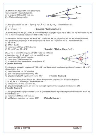 ΝΙΚΟΣ Κ. ΡΑΠΤΗΣ Σελίδα 12
26. Στο διπλανό σχήμα η Οδ είναι η διχοτόμος
της γωνίας xO�y . Να αποδείξετε ότι :
α) τα τρίγωνα ΟΑΒ και ΟΒΓ είναι ίσα.
β) η ΑΓ είναι κάθετη στην Οδ .
27. Δύο τρίγωνα ΑΒΓ και Α΄Β΄Γ΄ έχουν β = β΄ , Α� = Α�΄ και δα = δα′ . Να αποδείξετε ότι :
α) Γ� = Γ�΄
β) α = α΄ και γ = γ΄ ( Σχολικό / 2 / Εμπέδωσης / σ.43 )
28. Δίνεται τρίγωνο ΑΒΓ με ΑΒ<ΑΓ . Η μεσοκάθετη της πλευράς ΒΓ τέμνει την ΑΓ στο Δ και την προέκταση της ΒΑ
στο Ε . Να αποδείξετε ότι τα τρίγωνα ΒΕΔ και ΓΕΔ είναι ίσα .
29. Θεωρούμε δύο ίσα τρίγωνα ΑΒΓ και Α΄Β΄Γ΄ . Η διάμεσος ΑΜ και η διχοτόμος ΒΔ του ΑΒΓ τέμνονται στο Θ ,
ενώ η αντίστοιχη διάμεσος Α΄Μ΄ και η διχοτόμος Β΄Δ΄ του Α΄Β΄Γ΄ τέμνονται στο Θ΄. Να αποδείξετε ότι :
α) ΒΔ = Β΄Δ΄
β) ΒΑ�Μ = Β΄Α�΄Μ΄
γ) τα τρίγωνα ΑΒΘ και Α΄Β΄Θ΄ είναι ίσα
δ) ΑΘ = Α΄Θ΄ και ΘΔ = Θ΄Δ΄ ( Σχολικό / 1 / Σύνθετα Θέματα / σ.43 )
30. Αν για το ισοσκελές τρίγωνο ΑΒΓ (ΑΒ = ΑΓ) του διπλανού
σχήματος ισχύουν α� = β� και γ� = δ� , να αποδείξετε ότι :
α) τα τρίγωνα ΑΕΒ και ΑΕΓ είναι ίσα .
β) το τρίγωνο ΓΕΒ είναι ισοσκελές
γ) η ευθεία ΑΔ είναι μεσοκάθετος του τμήματος ΒΓ
( Τράπεζα Θεμάτων )
31. Θεωρούμε ισοσκελές τρίγωνο ΑΒΓ (ΑΒ = ΑΓ ) και Κ εσωτερικό σημείο του τριγώνου τέτοιο ώστε ΚΒ = ΚΓ .
Να αποδείξετε ότι :
α) τα τρίγωνα ΒΑΚ και ΚΑΓ είναι ίσα
β) η ΑΚ είναι η διχοτόμος της γωνίας ΒΑ�Γ
γ) η προέκταση της ΑΚ διχοτομεί τη γωνία ΒΚ�Γ ( Τράπεζα Θεμάτων )
32. Στις προεκτάσεις των πλευρών ΒΑ , ΓΑ των πλευρών ενός τριγώνου ΑΒΓ θεωρούμε τμήματα
ΑΔ = ΑΒ , ΑΕ = ΑΓ αντίστοιχα . Να αποδείξετε ότι :
α) τα τρίγωνα ΑΒΓ και ΑΔΕ είναι ίσα .
β) η προέκταση της διαμέσου ΑΜ προς την κορυφή Α διχοτομεί την πλευρά ΔΕ του τριγώνου ΔΑΕ
( Τράπεζα Θεμάτων )
33. Θεωρούμε ισοσκελές τρίγωνο ΑΒΓ (ΑΒ = ΑΓ ) και Μ εσωτερικό σημείο του τριγώνου τέτοιο ώστε ΜΒ = ΜΓ .
Να αποδείξετε ότι :
α) τα τρίγωνα ΒΑΜ και ΜΑΓ είναι ίσα
β) η ΑΜ είναι η διχοτόμος της γωνίας ΒΜ�Γ ( Τράπεζα Θεμάτων )
 
