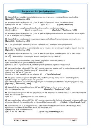 ΝΙΚΟΣ Κ. ΡΑΠΤΗΣ Σελίδα 13
34. Να αποδείξετε ότι τα ύψη ισοσκελούς τριγώνου που αντιστοιχούν στις ίσες πλευρές του είναι ίσα.
( Σχολικό / 1 / Εμπέδωσης / σ.48 )
35. Θεωρούμε ισοσκελές τρίγωνο ΑΒΓ (ΑΒ = ΑΓ ) και τα ύψη του ΒΔ και ΓΕ . Να αποδείξετε ότι :
α) τα τρίγωνα ΒΔΓ και ΓΕΒ είναι ίσα β) ΑΔ = ΑΕ ( Τράπεζα Θεμάτων )
36. Να αποδείξετε ότι τα μέσα των ίσων πλευρών ισοσκελούς τριγώνου ισαπέχουν :
α) από την βάση β) από τις ίσες πλευρές ( Σχολικό / 2 / Εμπέδωσης / σ.48 )
37. Θεωρούμε ισοσκελές τρίγωνο ΑΒΓ (ΑΒ = ΑΓ ) και οι διχοτόμοι του ΒΔ και ΓΕ . Να αποδείξετε ότι τα σημεία
Δ και Ε ισαπέχουν από τη βάση ΒΓ .
38. Να αποδείξετε ότι τα άκρα ενός τμήματος ισαπέχουν από κάθε ευθεία που διέρχεται από το μέσο του
( Σχολικό / 3 / Εμπέδωσης / σ.48 )
39. Σε ένα τρίγωνο ΑΒΓ , να αποδείξετε ότι οι κορυφές Β και Γ ισαπέχουν από τη διάμεσο ΑΜ .
40. Αν δύο τρίγωνα είναι ίσα , να αποδείξετε ότι και τα ύψη τους που αντιστοιχούν στις ίσες πλευρές είναι ίσα
( Σχολικό / 4 / Εμπέδωσης / σ.48 )
41. Θεωρούμε ισοσκελές τρίγωνο ΑΒΓ (ΑΒ = ΑΓ ) και Μ μέσο της ΑΒ . Προεκτείνουμε την ΑΓ κατά τμήμα
ΓΝ =
ΑΓ
2
. Να αποδείξετε ότι τα σημεία Μ και Ν ισαπέχουν από την ευθεία ΒΓ .
42. Δίνεται οξυγώνιο και ισοσκελές τρίγωνο ΑΒΓ , με βάση ΒΓ και τα ύψη ΒΔ και ΓΕ
α) Να αποδείξετε ότι το τρίγωνο ΑΔΕ είναι ισοσκελές
β) Αν τα ΒΔ και ΓΕ τέμνονται στο Μ , να αποδείξετε ότι η ΑΜ είναι διχοτόμος της γωνίας Α�
43. Δίνεται ορθογώνιο τρίγωνο ΑΒΓ(Α� = 900
) και η διχοτόμος της γωνίας του Γ� , η οποία τέμνει την πλευρά ΑΒ
στο Δ . Από το Δ φέρουμε ΔΕ κάθετη στην ΒΓ . Να αποδείξετε ότι :
α) τα τρίγωνα ΑΔΓ και ΔΓΕ είναι ίσα .
β) η ευθεία ΓΔ είναι μεσοκάθετος του τμήματος ΑΕ ( Τράπεζα Θεμάτων )
44. Θεωρούμε ισοσκελές τρίγωνο ΑΒΓ (ΑΒ = ΑΓ ) και Μ το μέσο της βάσης του ΒΓ . Να αποδείξετε ότι :
α) το Μ ισαπέχει από τις ίσες πλευρές του τριγώνου
β) η ΑΜ είναι διχοτόμος της γωνίας που σχηματίζουν οι αποστάσεις του Μ από τις ίσες πλευρές μεταξύ τους .
( Σχολικό / 1 / Αποδεικτικές / σ.48 )
45. Να αποδείξετε ότι αν σε δύο τρίγωνα ΑΒΓ και Α’Β’Γ’ είναι α = α′
, υα = υα′ , μα = μα′
τότε τα τρίγωνα είναι ίσα ( Σχολικό / 2 / Αποδεικτικές / σ.48 )
46. Δίνεται οξυγώνιο τρίγωνο ΑΒΓ και η διχοτόμος του ΑΔ . Φέρνουμε ΒΕ κάθετη στην ΑΔ , η οποία τέμνει την ΑΓ
στο Ζ . Να αποδείξετε ότι :
α) ΑΒ = ΑΖ β) το τρίγωνο ΒΔΖ είναι ισοσκελές
47. Δίνεται ορθογώνιο τρίγωνο ΑΒΓ(Α� = 900
) και η διχοτόμος του ΒΔ. Από το Δ φέρουμε ΔΕ κάθετη στην ΒΓ , που
τέμνει την ΑΒ στο Ζ . Να αποδείξετε ότι το τρίγωνο ΒΓΖ είναι ισοσκελές ( Σχολικό / 4 / Αποδεικτικές / σ.48 )
48. Δίνεται κύκλος (Ο , R), οι ίσες χορδές του ΑΒ, ΓΔ και τα αποστήματά τους ΟΚ και ΟΛ αντίστοιχα. Αν οι
προεκτάσεις των ΒΑ και ΔΓ τέμνονται στο Μ , να αποδείξετε ότι :
α) τα τρίγωνα ΜΟΚ και ΜΟΛ είναι ίσα
β) ΜΑ = ΜΓ και ΜΒ = ΜΔ ( Σχολικό / 5 / Αποδεικτικές / σ.48 )
Ασκήσεις στα Κριτήρια Ορθογωνίων
 