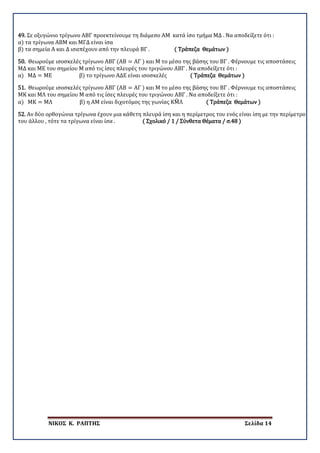 ΝΙΚΟΣ Κ. ΡΑΠΤΗΣ Σελίδα 14
49. Σε οξυγώνιο τρίγωνο ΑΒΓ προεκτείνουμε τη διάμεσο ΑΜ κατά ίσο τμήμα ΜΔ . Να αποδείξετε ότι :
α) τα τρίγωνα ΑΒΜ και ΜΓΔ είναι ίσα
β) τα σημεία Α και Δ ισαπέχουν από την πλευρά ΒΓ . ( Τράπεζα Θεμάτων )
50. Θεωρούμε ισοσκελές τρίγωνο ΑΒΓ (ΑΒ = ΑΓ ) και Μ το μέσο της βάσης του ΒΓ . Φέρνουμε τις αποστάσεις
ΜΔ και ΜΕ του σημείου Μ από τις ίσες πλευρές του τριγώνου ΑΒΓ . Να αποδείξετε ότι :
α) ΜΔ = ΜΕ β) το τρίγωνο ΑΔΕ είναι ισοσκελές ( Τράπεζα Θεμάτων )
51. Θεωρούμε ισοσκελές τρίγωνο ΑΒΓ (ΑΒ = ΑΓ ) και Μ το μέσο της βάσης του ΒΓ . Φέρνουμε τις αποστάσεις
ΜΚ και ΜΛ του σημείου Μ από τις ίσες πλευρές του τριγώνου ΑΒΓ . Να αποδείξετε ότι :
α) ΜΚ = ΜΛ β) η ΑΜ είναι διχοτόμος της γωνίας ΚΜ�Λ ( Τράπεζα Θεμάτων )
52. Αν δύο ορθογώνια τρίγωνα έχουν μια κάθετη πλευρά ίση και η περίμετρος του ενός είναι ίση με την περίμετρο
του άλλου , τότε τα τρίγωνα είναι ίσα . ( Σχολικό / 1 / Σύνθετα Θέματα / σ.48 )
 