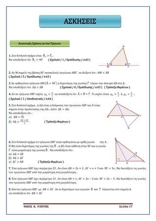ΝΙΚΟΣ Κ. ΡΑΠΤΗΣ Σελίδα 17
1. Στο διπλανό σχήμα είναι Β�1 > Γ�1 .
Να αποδείξετε ότι Β�1 > 90°
( Σχολικό / 1 / Εμπέδωσης / σ.63 )
2. Αν Μ σημείο της βάσης ΒΓ ισοσκελούς τριγώνου ΑΒΓ , να δείξετε ότι : ΑΜ < ΑΒ
( Σχολικό / 5 / Εμπέδωσης / σ.63 )
3. Σε ορθογώνιο τρίγωνο ΑΒΓ(Α� = 90°
) η διχοτόμος της γωνίας Γ� τέμνει την πλευρά ΑΒ στο Δ .
Να αποδείξετε ότι ΑΔ < ΔΒ ( Σχολικό / 6 / Εμπέδωσης / σ.63 ) ( Τράπεζα Θεμάτων )
4. Αν σε τρίγωνο ΑΒΓ ισχύει μα <
α
2
να αποδείξετε ότι Α� > Β� + Γ� . Τι ισχύει όταν μα >
α
2
ή μα =
α
2
;
( Σχολικό / 1 / Αποδεικτικές / σ.64 )
5. Στο διπλανό σχήμα , η ΑΔ είναι η διάμεσος του τριγώνου ΑΒΓ και Ε είναι
σημείο στην προέκτασης της ΑΔ , ώστε ΔΕ = ΑΔ .
Να αποδείξετε ότι :
α) ΑΒ = ΓΕ
β) ΑΔ <
ΑΒ + ΑΓ
2
( Τράπεζα Θεμάτων )
6. Στο διπλανό σχήμα το τρίγωνο ΑΒΓ είναι ορθογώνιο με ορθή γωνία την Α .
Η ΒΔ είναι διχοτόμος της γωνίας της Β� , η ΔΕ είναι κάθετη στην ΒΓ και η γωνία
Γ� είναι μικρότερη της γωνίας Β� . Να αποδείξετε ότι :
α) ΑΔ = ΔΕ
β) ΑΔ < ΔΓ
γ) ΑΓ > ΑΒ ( Τράπεζα Θεμάτων )
7. Ένα τρίγωνο ΑΒΓ έχει περίμετρο 23 . Αν είναι ΑΒ = 2x + 2 , ΑΓ = x + 3 και ΒΓ = 3x . Να διατάξετε τις γωνίες
του τριγώνου ΑΒΓ από την μικρότερη στη μεγαλύτερη .
8. Ένα τρίγωνο ΑΒΓ έχει περίμετρο 15 . Αν είναι ΑΒ = x , ΑΓ = 2x − 2 και ΒΓ = 2x − 3 . Να διατάξετε τις γωνίες
του τριγώνου ΑΒΓ από την μικρότερη στη μεγαλύτερη .
9. Δίνεται τρίγωνο ΑΒΓ με ΑΒ < ΑΓ . Αν οι διχοτόμοι των γωνιών Β� και Γ� τέμνονται στο σημείο Δ
να αποδείξετε ότι ΔΒ < ΔΓ
Ανισοτικές Σχέσεις σε ένα Τρίγωνο
ΑΣΚΗΣΕΙΣ
 