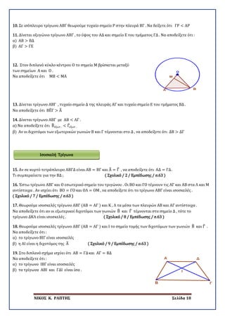 ΝΙΚΟΣ Κ. ΡΑΠΤΗΣ Σελίδα 18
10. Σε ισόπλευρο τρίγωνο ΑΒΓ θεωρούμε τυχαίο σημείο Ρ στην πλευρά ΒΓ . Να δείξετε ότι ΓΡ < ΑΡ
11. Δίνεται οξυγώνιο τρίγωνο ΑΒΓ , το ύψος του ΑΔ και σημείο Ε του τμήματος ΓΔ . Να αποδείξετε ότι :
α) ΑΒ > ΒΔ
β) ΑΓ > ΓΕ
12. Στον διπλανό κύκλο κέντρου Ο το σημείο Μ βρίσκεται μεταξύ
των σημείων Α και Ο .
Να αποδείξετε ότι ΜΒ < ΜΑ
13. Δίνεται τρίγωνο ΑΒΓ , τυχαίο σημείο Δ της πλευράς ΑΓ και τυχαίο σημείο Ε του τμήματος ΒΔ .
Να αποδείξετε ότι ΒΕ�Γ > Α�
14. Δίνεται τρίγωνο ΑΒΓ με ΑΒ < ΑΓ .
α) Να αποδείξετε ότι Β�εξωτ . < Γ�εξωτ .
β) Αν οι διχοτόμοι των εξωτερικών γωνιών Β και Γ τέμνονται στο Δ , να αποδείξετε ότι ΔΒ > ΔΓ
15. Αν σε κυρτό τετράπλευρο ΑΒΓΔ είναι ΑΒ = ΒΓ και Α� = Γ� , να αποδείξετε ότι ΑΔ = ΓΔ.
Τι συμπεραίνετε για την ΒΔ ; ( Σχολικό / 2 / Εμπέδωσης / σ.63 )
16. Έστω τρίγωνο ΑΒΓ και Ο εσωτερικό σημείο του τριγώνου . Οι ΒΟ και ΓΟ τέμνουν τις ΑΓ και ΑΒ στα Λ και Μ
αντίστοιχα . Αν ισχύει ότι ΒΟ = ΓΟ και ΟΛ = ΟΜ , να αποδείξετε ότι το τρίγωνο ΑΒΓ είναι ισοσκελές .
( Σχολικό / 7 / Εμπέδωσης / σ.63 )
17. Θεωρούμε ισοσκελές τρίγωνο ΑΒΓ (ΑΒ = ΑΓ ) και Κ , Λ τα μέσα των πλευρών ΑΒ και ΑΓ αντίστοιχα .
Να αποδείξετε ότι αν οι εξωτερικοί διχοτόμοι των γωνιών Β� και Γ� τέμνονται στο σημείο Δ , τότε το
τρίγωνο ΔΚΛ είναι ισοσκελές . ( Σχολικό / 8 / Εμπέδωσης / σ.63 )
18. Θεωρούμε ισοσκελές τρίγωνο ΑΒΓ (ΑΒ = ΑΓ ) και Ι το σημείο τομής των διχοτόμων των γωνιών Β� και Γ� .
Να αποδείξετε ότι :
α) το τρίγωνο ΒΙΓ είναι ισοσκελές
β) η ΑΙ είναι η διχοτόμος της Α� ( Σχολικό / 9 / Εμπέδωσης / σ.63 )
19. Στο διπλανό σχήμα ισχύει ότι ΑΒ = ΓΔκαι ΑΓ = ΒΔ
Να αποδείξετε ότι :
α) το τρίγωνο ΙΒΓ είναι ισοσκελές
β) τα τρίγωνα ΑΒΙ και ΓΔΙ είναι ίσα .
Ισοσκελή Τρίγωνα
 
