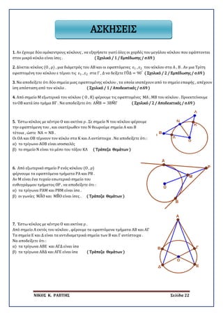 ΝΙΚΟΣ Κ. ΡΑΠΤΗΣ Σελίδα 22
1. Αν έχουμε δύο ομόκεντρους κύκλους , να εξηγήσετε γιατί όλες οι χορδές του μεγάλου κύκλου που εφάπτονται
στον μικρό κύκλο είναι ίσες . ( Σχολικό / 1 / Εμπέδωσης / σ.69 )
2. Δίνεται κύκλος (Ο , ρ) , μια διάμετρός του ΑΒ και οι εφαπτόμενες ε1 , ε2 του κύκλου στα Α , Β . Αν μια Τρίτη
εφαπτομένη του κύκλου ε τέμνει τις ε1 , ε2 στα Γ , Δ να δείξετε ΓΟ�Δ = 90°
( Σχολικό / 2 / Εμπέδωσης / σ.69 )
3. Να αποδείξετε ότι δύο σημεία μιας εφαπτομένης κύκλου , τα οποία ισαπέχουν από το σημείο επαφής , απέχουν
ίση απόσταση από τον κύκλο . ( Σχολικό / 1 / Αποδεικτικές / σ.69 )
4. Από σημείο Μ εξωτερικό του κύκλου ( Ο , R) φέρουμε τις εφαπτομένες ΜΑ , ΜΒ του κύκλου . Προεκτείνουμε
το ΟΒ κατά ίσο τμήμα ΒΓ . Να αποδείξετε ότι ΑΜ�Β = 3ΒΜ�Γ ( Σχολικό / 2 / Αποδεικτικές / σ.69 )
5. Έστω κύκλος με κέντρο Ο και ακτίνα ρ . Σε σημείο Ν του κύκλου φέρουμε
την εφαπτόμενη του , και εκατέρωθεν του Ν θεωρούμε σημεία Α και Β
τέτοια , ώστε ΝΑ = ΝΒ .
Οι ΟΑ και ΟΒ τέμνουν τον κύκλο στα Κ και Λ αντίστοιχα . Να αποδείξετε ότι :
α) το τρίγωνο ΑΟΒ είναι ισοσκελές
β) το σημείο Ν είναι το μέσο του τόξου ΚΛ ( Τράπεζα Θεμάτων )
6. Από εξωτερικό σημείο Ρ ενός κύκλου (Ο , ρ)
φέρνουμε τα εφαπτόμενα τμήματα ΡΑ και ΡΒ .
Αν Μ είναι ένα τυχαίο εσωτερικό σημείο του
ευθυγράμμου τμήματος ΟΡ , να αποδείξετε ότι :
α) τα τρίγωνα ΡΑΜ και ΡΒΜ είναι ίσα .
β) οι γωνίες ΜΑ�Ο και ΜΒ�Ο είναι ίσες . ( Τράπεζα Θεμάτων )
7. Έστω κύκλος με κέντρο Ο και ακτίνα ρ .
Από σημείο Α εκτός του κύκλου , φέρουμε τα εφαπτόμενα τμήματα ΑΒ και ΑΓ
Τα σημεία Ε και Δ είναι τα αντιδιαμετρικά σημεία των Β και Γ αντίστοιχα .
Να αποδείξετε ότι :
α) τα τρίγωνα ΑΒΕ και ΑΓΔ είναι ίσα
β) τα τρίγωνα ΑΒΔ και ΑΓΕ είναι ίσα ( Τράπεζα Θεμάτων )
ΑΣΚΗΣΕΙΣ
 