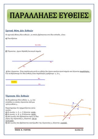 ΝΙΚΟΣ Κ. ΡΑΠΤΗΣ Σελίδα 26
Οι σχετικές θέσεις δύο ευθειών , οι οποίες βρίσκονται στο ίδιο επίπεδο , είναι :
Σχετική Θέση Δύο Ευθειών
α) Ταυτίζονται
β) Τέμνονται , έχουν δηλαδή ένα κοινό σημείο
γ) Δεν τέμνονται . Στην περίπτωση αυτή οι ευθείες δεν έχουν κανένα κοινό σημείο και λέγονται παράλληλες .
Για να δηλώσουμε ότι δύο ευθείες είναι παράλληλες γράφουμε ε1 ∥ ε2
Ας θεωρήσουμε δύο ευθείες ε1 , ε2 του
επιπέδου οι οποίες τέμνονται από μια
τρίτη ευθεία ε3 .
Τέμνουσα δύο Ευθειών
Παρατηρούμε ότι σχηματίζονται οκτώ
γωνίες .
α) Οι γωνίες γ , δ , ε , ζ λέγονται εντός .
β) Οι γωνίες α , β , η , θ λέγονται εκτός .
γ) Δύο γωνίες που βρίσκονται προς το ίδιο
μέρος της τέμνουσας ε3 λέγονται επί τα
αυτά μέρη .
δ) Δύο γωνίες που βρίσκονται εκατέρωθεν της τέμνουσας ε3 λέγονται εναλλάξ .
ΠΑΡΑΛΛΗΛΕΣ ΕΥΘΕΙΕΣ
 