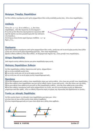 ΝΙΚΟΣ Κ. ΡΑΠΤΗΣ Σελίδα 27
Αν δύο ευθείες τεμνόμενες από τρίτη σχηματίζουν δύο εντός εναλλάξ γωνίες ίσες , τότε είναι παράλληλες .
Θεώρημα Ύπαρξης Παραλλήλων
Απόδειξη
Έστω ότι ω = φ . Αν οι ευθείες ε1 , ε2 δεν είναι
παράλληλες , τότε θα τέμνονται σε ένα σημείο Γ .
Η γωνία φ τότε θα είναι εξωτερική του τριγώνου ΑΒΓ
άρα θα πρέπει να είναι μεγαλύτερη από την απέναντι
εσωτερική ω .
Αυτό όμως είναι άτοπο αφού έχουμε υποθέσει ω = φ
Άρα ε1 ∥ ε2 .
Πορίσματα
1) Αν δύο ευθείες τεμνόμενες από τρίτη σχηματίζουν δύο εντός , εκτός και επί τα αυτά μέρη γωνίες ίσες ή δύο
εντός και επί τα αυτά μέρη παραπληρωματικές , τότε είναι παράλληλες .
2) Δύο ευθείες κάθετες στην ίδια ευθεία , σε διαφορετικά σημεία της , είναι μεταξύ τους παράλληλες .
Από σημείο εκτός ευθείας άγεται μια μόνο παράλληλη προς αυτή .
Αίτημα Παραλληλίας
Αν δύο παράλληλες ευθείες τέμνονται από τρίτη , σχηματίζουν :
α) τις εντός εναλλάξ γωνίες ίσες
β) τις εντός, εκτός και επί τα αυτά μέρη γωνίες ίσες
γ) τις εντός και επί τα αυτά μέρη γωνίες παραπληρωματικές .
Ιδιότητες Παραλλήλων Ευθειών
Προτάσεις
1) Αν δύο διαφορετικές ευθείες είναι παράλληλες προς μια τρίτη ευθεία , τότε είναι και μεταξύ τους παράλληλες .
2) Αν δύο ευθείες είναι παράλληλες και μια τρίτη ευθεία τέμνει τη μια από αυτές , τότε θα τέμνει και την άλλη .
3) Αν μια ευθεία είναι κάθετη σε μια από τις δύο παράλληλες ευθείες , τότε θα είναι κάθετη και στην άλλη .
4) Αν δύο ευθείες τεμνόμενες από τρίτη σχηματίζουν τις εντός και επί τα αυτά μέρη γωνίες με άθροισμα
μικρότερο από δύο ορθές , τότε οι ευθείες τέμνονται προς το μέρος της τέμνουσας που βρίσκονται οι γωνίες .
Αν δύο γωνίες έχουν τις πλευρές τους παράλληλες μια προς μια , τότε :
α) είναι ίσες αν και οι δύο γωνίες είναι οξείες ή αμβλείες
β) είναι παραπληρωματικές αν η μια είναι οξεία και η άλλη είναι αμβλεία .
Γωνίες με πλευρές Παράλληλες
 