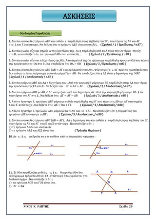 ΝΙΚΟΣ Κ. ΡΑΠΤΗΣ Σελίδα 29
ΑΣΚΗΣΕΙΣ
1. Δίνεται ισοσκελές τρίγωνο ΑΒΓ και ευθεία ε παράλληλη προς τη βάση του ΒΓ , που τέμνει τις ΑΒ και ΑΓ
στα Δ και Ε αντίστοιχα . Να δείξετε ότι το τρίγωνο ΑΔΕ είναι ισοσκελές . ( Σχολικό / 1 / Εμπέδωσης / σ.87 )
2. Δίνεται γωνία xO�y και σημείο Α της διχοτόμου της . Αν η παράλληλη από το Α προς την Ox τέμνει την Oy
στο Β , να αποδείξετε ότι το τρίγωνο ΟΑΒ είναι ισοσκελές . ( Σχολικό / 2 / Εμπέδωσης / σ.87 )
3. Δίνεται γωνία xO�y και η διχοτόμος της ΟΔ . Από σημείο Α της Oy φέρνουμε παράλληλη προς την ΟΔ που τέμνει
την προέκταση της Ox στο Β . Να αποδείξετε ότι ΟΑ = ΟΒ ( Σχολικό / 3 / Εμπέδωσης / σ.87 )
4. Δίνεται ισοσκελές τρίγωνο ΑΒΓ (ΑΒ = ΑΓ) και η διάμεσός του ΑΜ . Φέρνουμε Γx ⊥ ΒΓ προς το ημιεπίπεδο που
δεν ανήκει το Α και παίρνουμε σε αυτή τμήμα ΓΔ = ΑΒ . Να αποδείξετε ότι η ΑΔ είναι η διχοτόμος της ΜΑ�Γ
( Σχολικό / 1 / Αποδεικτικές / σ.87 )
5. Δίνεται τρίγωνο ΑΒΓ και ΑΔ η διχοτόμος του . Από την κορυφή Β φέρνουμε ΒΕ παράλληλη στην ΑΔ που τέμνει
την προέκταση της ΓΑ στο Ε . Να δείξετε ότι : ΕΓ = ΑΒ + ΑΓ ( Σχολικό / 2 / Αποδεικτικές / σ.87 )
6. Δίνεται τρίγωνο ΑΒΓ με ΑΒ < ΑΓ και η εξωτερική του διχοτόμος Αx . Από την κορυφή Β φέρνουμε ΒΔ ∥ Αx
που τέμνει την ΑΓ στο Δ . Να δείξετε ότι : ΔΓ = ΑΓ − ΑΒ ( Σχολικό / 3 / Αποδεικτικές / σ.88 )
7. Από το έγκεντρο Ι , τριγώνου ΑΒΓ φέρουμε ευθεία παράλληλη της ΒΓ που τέμνει τις ΑΒ και ΑΓ στα σημεία
Δ και Ε αντίστοιχα . Να δείξετε ότι : ΔΕ = ΒΔ + ΓΕ ( Σχολικό / 4 / Αποδεικτικές / σ.88 )
8. Από το έγκεντρο Ι , τριγώνου ΑΒΓ φέρουμε ΙΔ ∥ ΑΒ και ΙΕ ∥ ΑΓ . Να αποδείξετε ότι η περίμετρος του
τριγώνου ΔΙΕ ισούται με τη ΒΓ . ( Σχολικό / 5 / Αποδεικτικές / σ.88 )
9. Δίνεται ισοσκελές τρίγωνο ΑΒΓ (ΑΒ = ΑΓ) , ΑΔ η διχοτόμος του και ευθεία ε παράλληλη προς τη βάση του ΒΓ ,
που τέμνει τις ΑΒ και ΑΓ στα Ε και Ζ αντίστοιχα . Να αποδείξετε ότι :
α) το τρίγωνο ΑΕΖ είναι ισοσκελές
β) τα τρίγωνα ΑΕΔ και ΑΖΔ είναι ίσα . ( Τράπεζα Θεμάτων )
10. Αν ε1 ∥ ε2 να βρείτε το x σε καθένα από τα παρακάτω σχήματα :
11. Σε δύο παράλληλες ευθείες ε1 ∥ ε2 θεωρούμε δύο ίσα
ευθύγραμμα τμήματα ΑΒ και ΓΔ αντίστοιχα όπως φαίνεται στο
διπλανό σχήμα . Να αποδείξετε ότι :
α) τα τρίγωνα ΑΟΒ και ΓΟΔ είναι ίσα .
β) ΑΓ = ΒΔ
Με δοσμένη Παραλληλία
 