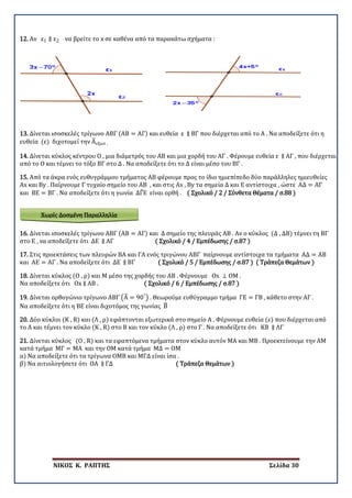 ΝΙΚΟΣ Κ. ΡΑΠΤΗΣ Σελίδα 30
Χωρίς Δοσμένη Παραλληλία
12. Αν ε1 ∥ ε2 να βρείτε το x σε καθένα από τα παρακάτω σχήματα :
13. Δίνεται ισοσκελές τρίγωνο ΑΒΓ (ΑΒ = ΑΓ) και ευθεία ε ∥ ΒΓ που διέρχεται από το Α . Να αποδείξετε ότι η
ευθεία (ε) διχοτομεί την Α�εξωτ .
14. Δίνεται κύκλος κέντρου Ο , μια διάμετρός του ΑΒ και μια χορδή του ΑΓ . Φέρουμε ευθεία ε ∥ ΑΓ , που διέρχεται
από το Ο και τέμνει το τόξο ΒΓ στο Δ . Να αποδείξετε ότι το Δ είναι μέσο του ΒΓ .
15. Από τα άκρα ενός ευθυγράμμου τμήματος ΑΒ φέρουμε προς το ίδιο ημιεπίπεδο δύο παράλληλες ημιευθείες
Αx και Βy . Παίρνουμε Γ τυχαίο σημείο του ΑΒ , και στις Αx , Βy τα σημεία Δ και Ε αντίστοιχα , ώστε ΑΔ = ΑΓ
και ΒΕ = ΒΓ . Να αποδείξετε ότι η γωνία ΔΓ�Ε είναι ορθή . ( Σχολικό / 2 / Σύνθετα Θέματα / σ.88 )
16. Δίνεται ισοσκελές τρίγωνο ΑΒΓ (ΑΒ = ΑΓ) και Δ σημείο της πλευράς ΑΒ . Αν ο κύκλος (Δ , ΔΒ) τέμνει τη ΒΓ
στο Ε , να αποδείξετε ότι ΔΕ ∥ ΑΓ ( Σχολικό / 4 / Εμπέδωσης / σ.87 )
17. Στις προεκτάσεις των πλευρών ΒΑ και ΓΑ ενός τριγώνου ΑΒΓ παίρνουμε αντίστοιχα τα τμήματα ΑΔ = ΑΒ
και ΑΕ = ΑΓ . Να αποδείξετε ότι ΔΕ ∥ ΒΓ ( Σχολικό / 5 / Εμπέδωσης / σ.87 ) ( Τράπεζα Θεμάτων )
18. Δίνεται κύκλος (Ο , ρ) και Μ μέσο της χορδής του ΑΒ . Φέρνουμε Οx ⊥ ΟΜ .
Να αποδείξετε ότι Οx ∥ ΑΒ . ( Σχολικό / 6 / Εμπέδωσης / σ.87 )
19. Δίνεται ορθογώνιο τρίγωνο ΑΒΓ �Α� = 90°
� . Θεωρούμε ευθύγραμμο τμήμα ΓΕ = ΓΒ , κάθετο στην ΑΓ .
Να αποδείξετε ότι η ΒΕ είναι διχοτόμος της γωνίας Β�
20. Δύο κύκλοι (Κ , R) και (Λ , ρ) εφάπτονται εξωτερικά στο σημείο Α . Φέρνουμε ευθεία (ε) που διέρχεται από
το Α και τέμνει τον κύκλο (Κ , R) στο Β και τον κύκλο (Λ , ρ) στο Γ . Να αποδείξετε ότι ΚΒ ∥ ΛΓ
21. Δίνεται κύκλος (Ο , R) και τα εφαπτόμενα τμήματα στον κύκλο αυτόν ΜΑ και ΜΒ . Προεκτείνουμε την ΑΜ
κατά τμήμα ΜΓ = ΜΑ και την ΟΜ κατά τμήμα ΜΔ = ΟΜ
α) Να αποδείξετε ότι τα τρίγωνα ΟΜΒ και ΜΓΔ είναι ίσα .
β) Να αιτιολογήσετε ότι ΟΑ ∥ ΓΔ ( Τράπεζα Θεμάτων )
 