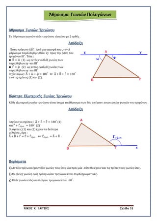 ΝΙΚΟΣ Κ. ΡΑΠΤΗΣ Σελίδα 31
Το άθροισμα γωνιών κάθε τριγώνου είναι ίσο με 2 ορθές .
Άθροισμα Γωνιών Τριγώνου
Απόδειξη
Έστω τρίγωνο ΑΒΓ . Από μια κορυφή του , την Α
φέρνουμε παράλληλη ευθεία xy προς την βάση του
τριγώνου ΒΓ . Τότε :
∎ Β� = ω� (1) ως εντός εναλλάξ γωνίες των
παραλλήλων xy και ΒΓ
∎ Γ� = φ� (2) ως εντός εναλλάξ γωνίες των
παραλλήλων xy και ΒΓ
Ισχύει όμως : Α� + ω� + φ� = 180°
⇔ Α� + Β� + Γ� = 180°
από τις σχέσεις (1) και (2) .
Ιδιότητα Εξωτερικής Γωνίας Τριγώνου
Κάθε εξωτερική γωνία τριγώνου είναι ίση με το άθροισμα των δύο απέναντι εσωτερικών γωνιών του τριγώνου .
Απόδειξη
Ισχύουν οι σχέσεις : Α� + Β� + Γ� = 180°
(1)
και Γ� + Γ�εξωτ . = 180°
(2)
Οι σχέσεις (1) και (2) έχουν τα δεύτερα
μέλη ίσα , άρα :
Α� + Β� + Γ� = Γ� + Γ�εξωτ . ⇔ Γ�εξωτ . = Α� + Β� .
Πορίσματα
α) Αν δύο τρίγωνα έχουν δύο γωνίες τους ίσες μία προς μία , τότε θα έχουν και τις τρίτες τους γωνίες ίσες .
β) Οι οξείες γωνίες ενός ορθογωνίου τριγώνου είναι συμπληρωματικές .
γ) Κάθε γωνία ενός ισοπλεύρου τριγώνου είναι 60°
.
Άθροισμα Γωνιών Πολυγώνων
 