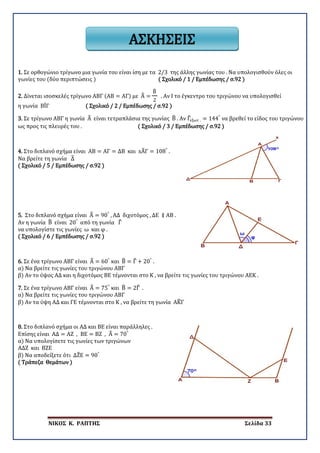 ΝΙΚΟΣ Κ. ΡΑΠΤΗΣ Σελίδα 33
ΑΣΚΗΣΕΙΣ
1. Σε ορθογώνιο τρίγωνο μια γωνία του είναι ίση με τα 2/3 της άλλης γωνίας του . Να υπολογισθούν όλες οι
γωνίες του (δύο περιπτώσεις ) ( Σχολικό / 1 / Εμπέδωσης / σ.92 )
2. Δίνεται ισοσκελές τρίγωνο ΑΒΓ (ΑΒ = ΑΓ) με Α� =
Β�
2
. Αν Ι το έγκεντρο του τριγώνου να υπολογισθεί
η γωνία ΒΙ̂Γ ( Σχολικό / 2 / Εμπέδωσης / σ.92 )
3. Σε τρίγωνο ΑΒΓ η γωνία Α� είναι τετραπλάσια της γωνίας Β� . Αν Γ�εξωτ . = 144°
να βρεθεί το είδος του τριγώνου
ως προς τις πλευρές του . ( Σχολικό / 3 / Εμπέδωσης / σ.92 )
4. Στο διπλανό σχήμα είναι ΑΒ = ΑΓ = ΔΒ και xΑ�Γ = 108°
.
Να βρείτε τη γωνία Δ�
( Σχολικό / 5 / Εμπέδωσης / σ.92 )
5. Στο διπλανό σχήμα είναι Α� = 90°
, ΑΔ διχοτόμος , ΔΕ ∥ ΑΒ .
Αν η γωνία Β� είναι 20°
από τη γωνία Γ�
να υπολογίστε τις γωνίες ω και φ .
( Σχολικό / 6 / Εμπέδωσης / σ.92 )
6. Σε ένα τρίγωνο ΑΒΓ είναι Α� = 60°
και Β� = Γ� + 20°
.
α) Να βρείτε τις γωνίες του τριγώνου ΑΒΓ
β) Αν το ύψος ΑΔ και η διχοτόμος ΒΕ τέμνονται στο Κ , να βρείτε τις γωνίες του τριγώνου ΑΕΚ .
7. Σε ένα τρίγωνο ΑΒΓ είναι Α� = 75°
και Β� = 2Γ� .
α) Να βρείτε τις γωνίες του τριγώνου ΑΒΓ
β) Αν τα ύψη ΑΔ και ΓΕ τέμνονται στο Κ , να βρείτε τη γωνία ΑΚ�Γ
8. Στο διπλανό σχήμα οι ΑΔ και ΒΕ είναι παράλληλες .
Επίσης είναι ΑΔ = ΑΖ , ΒΕ = ΒΖ , Α� = 70°
α) Να υπολογίσετε τις γωνίες των τριγώνων
ΑΔΖ και ΒΖΕ
β) Να αποδείξετε ότι ΔΖ�Ε = 90°
( Τράπεζα Θεμάτων )
 
