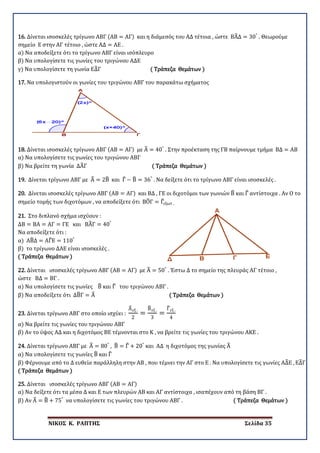ΝΙΚΟΣ Κ. ΡΑΠΤΗΣ Σελίδα 35
16. Δίνεται ισοσκελές τρίγωνο ΑΒΓ (ΑΒ = ΑΓ) και η διάμεσός του ΑΔ τέτοια , ώστε ΒΑ�Δ = 30°
. Θεωρούμε
σημείο Ε στην ΑΓ τέτοιο , ώστε ΑΔ = ΑΕ .
α) Να αποδείξετε ότι το τρίγωνο ΑΒΓ είναι ισόπλευρο
β) Να υπολογίσετε τις γωνίες του τριγώνου ΑΔΕ
γ) Να υπολογίσετε τη γωνία ΕΔ�Γ ( Τράπεζα Θεμάτων )
17. Nα υπολογιστούν οι γωνίες του τριγώνου ΑΒΓ του παρακάτω σχήματος
18. Δίνεται ισοσκελές τρίγωνο ΑΒΓ (ΑΒ = ΑΓ) με Α� = 40°
. Στην προέκταση της ΓΒ παίρνουμε τμήμα ΒΔ = ΑΒ
α) Να υπολογίσετε τις γωνίες του τριγώνου ΑΒΓ
β) Να βρείτε τη γωνία ΔΑ�Γ ( Τράπεζα Θεμάτων )
19. Δίνεται τρίγωνο ΑΒΓ με Α� = 2Β� και Γ� − Β� = 36°
. Να δείξετε ότι το τρίγωνο ΑΒΓ είναι ισοσκελές .
20. Δίνεται ισοσκελές τρίγωνο ΑΒΓ (ΑΒ = ΑΓ) και ΒΔ , ΓΕ οι διχοτόμοι των γωνιών Β� και Γ� αντίστοιχα . Αν Ο το
σημείο τομής των διχοτόμων , να αποδείξετε ότι ΒΟ�Γ = Γ�εξωτ .
21. Στο διπλανό σχήμα ισχύουν :
ΔΒ = ΒΑ = ΑΓ = ΓΕ και ΒΑ�Γ = 40°
Να αποδείξετε ότι :
α) ΑΒ�Δ = ΑΓ�Ε = 110°
β) το τρίγωνο ΔΑΕ είναι ισοσκελές .
( Τράπεζα Θεμάτων )
22. Δίνεται ισοσκελές τρίγωνο ΑΒΓ (ΑΒ = ΑΓ) με Α� = 50°
. Έστω Δ το σημείο της πλευράς ΑΓ τέτοιο ,
ώστε ΒΔ = ΒΓ .
α) Να υπολογίσετε τις γωνίες Β� και Γ� του τριγώνου ΑΒΓ .
β) Να αποδείξετε ότι ΔΒ�Γ = Α� ( Τράπεζα Θεμάτων )
23. Δίνεται τρίγωνο ΑΒΓ στο οποίο ισχύει :
Α�εξ .
2
=
Β�εξ .
3
=
Γ�εξ .
4
α) Να βρείτε τις γωνίες του τριγώνου ΑΒΓ
β) Αν το ύψος ΑΔ και η διχοτόμος ΒΕ τέμνονται στο Κ , να βρείτε τις γωνίες του τριγώνου ΑΚΕ .
24. Δίνεται τρίγωνο ΑΒΓ με Α� = 80°
, Β� = Γ� + 20°
και ΑΔ η διχοτόμος της γωνίας Α�
α) Να υπολογίσετε τις γωνίες Β� και Γ�
β) Φέρνουμε από το Δ ευθεία παράλληλη στην ΑΒ , που τέμνει την ΑΓ στο Ε . Να υπολογίσετε τις γωνίες ΑΔ�Ε , ΕΔ�Γ
( Τράπεζα Θεμάτων )
25. Δίνεται ισοσκελές τρίγωνο ΑΒΓ (ΑΒ = ΑΓ)
α) Να δείξετε ότι τα μέσα Δ και Ε των πλευρών ΑΒ και ΑΓ αντίστοιχα , ισαπέχουν από τη βάση ΒΓ .
β) Αν Α� = Β� + 75°
να υπολογίσετε τις γωνίες του τριγώνου ΑΒΓ . ( Τράπεζα Θεμάτων )
 