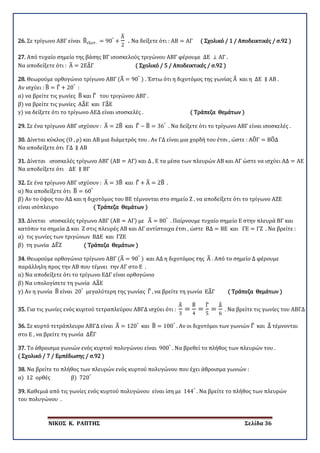 ΝΙΚΟΣ Κ. ΡΑΠΤΗΣ Σελίδα 36
26. Σε τρίγωνο ΑΒΓ είναι Β�εξωτ . = 90°
+
Α�
2
. Να δείξετε ότι : ΑΒ = ΑΓ ( Σχολικό / 1 / Αποδεικτικές / σ.92 )
27. Από τυχαίο σημείο της βάσης ΒΓ ισοσκελούς τριγώνου ΑΒΓ φέρουμε ΔΕ ⊥ ΑΓ .
Να αποδείξετε ότι : Α� = 2ΕΔ�Γ ( Σχολικό / 5 / Αποδεικτικές / σ.92 )
28. Θεωρούμε ορθογώνιο τρίγωνο ΑΒΓ (Α� = 90°
) . Έστω ότι η διχοτόμος της γωνίας Α� και η ΔΕ ∥ ΑΒ .
Αν ισχύει : Β� = Γ� + 20°
:
α) να βρείτε τις γωνίες Β� και Γ� του τριγώνου ΑΒΓ .
β) να βρείτε τις γωνίες ΑΔ�Ε και ΓΔ�Ε
γ) να δείξετε ότι το τρίγωνο ΑΕΔ είναι ισοσκελές . ( Τράπεζα Θεμάτων )
29. Σε ένα τρίγωνο ΑΒΓ ισχύουν : Α� = 2Β� και Γ� − Β� = 36°
. Να δείξετε ότι το τρίγωνο ΑΒΓ είναι ισοσκελές .
30. Δίνεται κύκλος (Ο , ρ) και ΑΒ μια διάμετρός του . Αν ΓΔ είναι μια χορδή του έτσι , ώστε : ΑΟ�Γ = ΒΟ�Δ
Να αποδείξετε ότι ΓΔ ∥ ΑΒ
31. Δίνεται ισοσκελές τρίγωνο ΑΒΓ (ΑΒ = ΑΓ) και Δ , Ε τα μέσα των πλευρών ΑΒ και ΑΓ ώστε να ισχύει ΑΔ = ΑΕ
Να αποδείξετε ότι ΔΕ ∥ ΒΓ
32. Σε ένα τρίγωνο ΑΒΓ ισχύουν : Α� = 3Β� και Γ� + Α� = 2Β� .
α) Να αποδείξετε ότι Β� = 60°
β) Αν το ύψος του ΑΔ και η διχοτόμος του ΒΕ τέμνονται στο σημείο Ζ , να αποδείξετε ότι το τρίγωνο ΑΖΕ
είναι ισόπλευρο ( Τράπεζα Θεμάτων )
33. Δίνεται ισοσκελές τρίγωνο ΑΒΓ (ΑΒ = ΑΓ) με Α� = 80°
. Παίρνουμε τυχαίο σημείο Ε στην πλευρά ΒΓ και
κατόπιν τα σημεία Δ και Ζ στις πλευρές ΑΒ και ΑΓ αντίστοιχα έτσι , ώστε ΒΔ = ΒΕ και ΓΕ = ΓΖ . Να βρείτε :
α) τις γωνίες των τριγώνων ΒΔΕ και ΓΖΕ
β) τη γωνία ΔΕ�Ζ ( Τράπεζα Θεμάτων )
34. Θεωρούμε ορθογώνιο τρίγωνο ΑΒΓ (Α� = 90°
) και ΑΔ η διχοτόμος της Α� . Από το σημείο Δ φέρουμε
παράλληλη προς την ΑΒ που τέμνει την ΑΓ στο Ε .
α) Να αποδείξετε ότι το τρίγωνο ΕΔΓ είναι ορθογώνιο
β) Να υπολογίσετε τη γωνία ΑΔ�Ε
γ) Αν η γωνία Β� είναι 20°
μεγαλύτερη της γωνίας Γ� , να βρείτε τη γωνία ΕΔ�Γ ( Τράπεζα Θεμάτων )
35. Για τις γωνίες ενός κυρτού τετραπλεύρου ΑΒΓΔ ισχύει ότι :
Α�
3
=
Β�
4
=
Γ�
5
=
Δ�
6
. Να βρείτε τις γωνίες του ΑΒΓΔ
36. Σε κυρτό τετράπλευρο ΑΒΓΔ είναι Α� = 120°
και Β� = 100°
. Αν οι διχοτόμοι των γωνιών Γ� και Δ� τέμνονται
στο Ε , να βρείτε τη γωνία ΔΕ�Γ
37. Το άθροισμα γωνιών ενός κυρτού πολυγώνου είναι 900°
. Να βρεθεί το πλήθος των πλευρών του .
( Σχολικό / 7 / Εμπέδωσης / σ.92 )
38. Να βρείτε το πλήθος των πλευρών ενός κυρτού πολυγώνου που έχει άθροισμα γωνιών :
α) 12 ορθές β) 720°
39. Καθεμιά από τις γωνίες ενός κυρτού πολυγώνου είναι ίση με 144°
. Να βρείτε το πλήθος των πλευρών
του πολυγώνου .
 