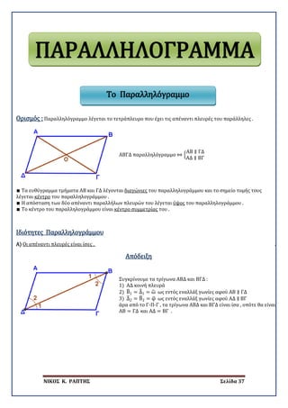 ΝΙΚΟΣ Κ. ΡΑΠΤΗΣ Σελίδα 37
Ορισμός : Παραλληλόγραμμο λέγεται το τετράπλευρο που έχει τις απέναντι πλευρές του παράλληλες .
ΑΒΓΔ παραλληλόγραμμο ⇔ �
ΑΒ ∥ ΓΔ
ΑΔ ∥ ΒΓ
∎ Τα ευθύγραμμα τμήματα ΑΒ και ΓΔ λέγονται διαγώνιες του παραλληλογράμμου και το σημείο τομής τους
λέγεται κέντρο του παραλληλογράμμου .
∎ Η απόσταση των δύο απέναντι παραλλήλων πλευρών του λέγεται ύψος του παραλληλογράμμου .
∎ Το κέντρο του παραλληλογράμμου είναι κέντρο συμμετρίας του .
Α)
Ιδιότητες Παραλληλογράμμου
Οι απέναντι πλευρές είναι ίσες . .
Απόδειξη
Συγκρίνουμε τα τρίγωνα ΑΒΔ και ΒΓΔ :
1) ΑΔ κοινή πλευρά
2) Β�1 = Δ�1 = ω� ως εντός εναλλάξ γωνίες αφού ΑΒ ∥ ΓΔ
3) Δ�2 = Β�2 = φ� ως εντός εναλλάξ γωνίες αφού ΑΔ ∥ ΒΓ
άρα από το Γ-Π-Γ , τα τρίγωνα ΑΒΔ και ΒΓΔ είναι ίσα , οπότε θα είναι
ΑΒ = ΓΔ και ΑΔ = ΒΓ .
ΠΑΡΑΛΛΗΛΟΓΡΑΜΜΑ
Το Παραλληλόγραμμο
 