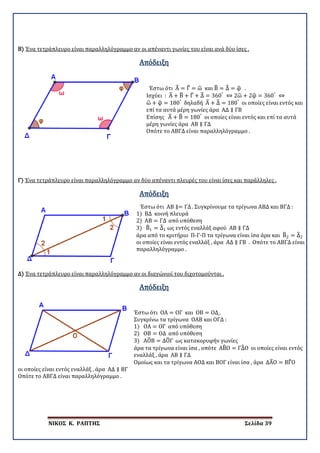 ΝΙΚΟΣ Κ. ΡΑΠΤΗΣ Σελίδα 39
Β) Ένα τετράπλευρο είναι παραλληλόγραμμο αν οι απέναντι γωνίες του είναι ανά δύο ίσες .
Απόδειξη
Έστω ότι Α� = Γ� = ω� και Β� = Δ� = φ� .
Ισχύει : Α� + Β� + Γ� + Δ� = 360°
⇔ 2ω� + 2φ� = 360°
⇔
ω� + φ� = 180°
δηλαδή Α� + Δ� = 180°
οι οποίες είναι εντός και
επί τα αυτά μέρη γωνίες άρα ΑΔ ∥ ΓΒ
Επίσης Α� + Β� = 180°
οι οποίες είναι εντός και επί τα αυτά
μέρη γωνίες άρα ΑΒ ∥ ΓΔ
Οπότε το ΑΒΓΔ είναι παραλληλόγραμμο .
Γ) Ένα τετράπλευρο είναι παραλληλόγραμμο αν δύο απέναντι πλευρές του είναι ίσες και παράλληλες .
Απόδειξη
Έστω ότι ΑΒ ∥= ΓΔ. Συγκρίνουμε τα τρίγωνα ΑΒΔ και ΒΓΔ :
1) ΒΔ κοινή πλευρά
2) ΑΒ = ΓΔ από υπόθεση
3) Β�1 = Δ�1 ως εντός εναλλάξ αφού ΑΒ ∥ ΓΔ
άρα από το κριτήριο Π-Γ-Π τα τρίγωνα είναι ίσα άρα και Β�2 = Δ�2
οι οποίες είναι εντός εναλλάξ , άρα ΑΔ ∥ ΓΒ . Οπότε το ΑΒΓΔ είναι
παραλληλόγραμμο .
Δ) Ένα τετράπλευρο είναι παραλληλόγραμμο αν οι διαγώνιοί του διχοτομούνται .
Απόδειξη
Έστω ότι ΟΑ = ΟΓ και ΟΒ = ΟΔ .
Συγκρίνω τα τρίγωνα ΟΑΒ και ΟΓΔ :
1) ΟΑ = ΟΓ από υπόθεση
2) ΟΒ = ΟΔ από υπόθεση
3) ΑΟ�Β = ΔΟ�Γ ως κατακορυφήν γωνίες
άρα τα τρίγωνα είναι ίσα , οπότε ΑΒ�Ο = ΓΔ�Ο οι οποίες είναι εντός
εναλλάξ , άρα ΑΒ ∥ ΓΔ
Ομοίως και τα τρίγωνα ΑΟΔ και ΒΟΓ είναι ίσα , άρα ΔΑ�Ο = ΒΓ�Ο
οι οποίες είναι εντός εναλλάξ , άρα ΑΔ ∥ ΒΓ
Οπότε το ΑΒΓΔ είναι παραλληλόγραμμο .
 