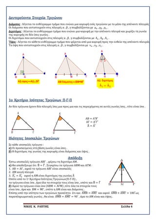 ΝΙΚΟΣ Κ. ΡΑΠΤΗΣ Σελίδα 4
Δευτερεύοντα Στοιχεία Τριγώνου
Διάμεσος : Λέγεται το ευθύγραμμο τμήμα που ενώνει μια κορυφή ενός τριγώνου με το μέσο της απέναντι πλευράς
Οι διάμεσοι που αντιστοιχούν στις πλευρές α , β , γ συμβολίζονται με μα , μβ , μγ .
Διχοτόμος : Λέγεται το ευθύγραμμο τμήμα που ενώνει μια κορυφή με την απέναντι πλευρά και χωρίζει τη γωνία
της κορυφής σε δύο ίσες γωνίες .
Οι διχοτόμοι που αντιστοιχούν στις πλευρές α , β , γ συμβολίζονται με δα , δβ , δγ .
Ύψος : Λέγεται το κάθετο ευθύγραμμο τμήμα που φέρεται από μια κορυφή προς την ευθεία της απέναντι πλευράς
Τα ύψη που αντιστοιχούν στις πλευρές α , β , γ συμβολίζονται με υα , υβ , υγ .
Αν δύο τρίγωνα έχουν δύο πλευρές ίσες μια προς μια και τις περιεχόμενες σε αυτές γωνίες ίσες , τότε είναι ίσα .
1ο Κριτήριο Ισότητας Τριγώνων Π-Γ-Π
ΑΒ = Α′Β′
ΑΓ = Α′Γ′
Α� = Α′�
Σε κάθε ισοσκελές τρίγωνο :
α) Οι προσκείμενες στη βάση γωνίες είναι ίσες .
β) Η διχοτόμος της γωνίας της κορυφής είναι διάμεσος και ύψος .
Ιδιότητες Ισοσκελών Τριγώνων
Απόδειξη
Έστω ισοσκελές τρίγωνο ΑΒΓ , φέρνω τη διχοτόμο ΑΜ .
α) Θα αποδείξουμε ότι Β� = Γ� . Συγκρίνω τα τρίγωνα ΑΒΜ και ΑΓΜ :
1. ΑΒ = ΑΓ , αφού το τρίγωνο ΑΒΓ είναι ισοσκελές
2. ΑΜ κοινή πλευρά
3. Α1
� = Α2
� αφού η ΑΜ είναι διχοτόμος της γωνίας Α�
Οπότε από το 1ο Κριτήριο Ισότητας Τριγώνων(Π-Γ-Π) ,
τα τρίγωνα είναι ίσα , άρα όλα τα στοιχεία τους είναι ίσα , οπότε και Β� = Γ�
β) Αφού τα τρίγωνα είναι ίσα (ΑΒΜ = ΑΓΜ) ,τότε όλα τα στοιχεία τους
είναι ίσα , άρα και ΒΜ = ΜΓ , οπότε η ΑΜ είναι και διάμεσος .
Επίσης από την ισότητα των τριγώνων προκύπτει ότι και ΑΜΒ� = ΑΜΓ� και αφού ΑΜΒ� + ΑΜΓ� = 180°
ως
παραπληρωματικές γωνίες , θα είναι ΑΜΒ� = ΑΜΓ� = 90°
, άρα το ΑΜ είναι και ύψος .
 