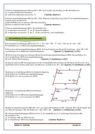 ΝΙΚΟΣ Κ. ΡΑΠΤΗΣ Σελίδα 41
5. Δίνεται παραλληλόγραμμο ΑΒΓΔ με ΑΒ = 2ΒΓ και Ε το μέσο της πλευράς του ΑΒ . Να δείξετε ότι :
α) το τρίγωνο ΕΑΔ είναι ισοσκελές
β) η ΔΕ είναι η διχοτόμος της γωνίας Α� ( Τράπεζα Θεμάτων )
6. Δίνεται παραλληλόγραμμο ΑΒΓΔ με ΑΒ = 2ΑΔ . Φέρουμε τη διχοτόμο της γωνίας Δ� του παραλληλογράμμου ,
η οποία τέμνει την ΑΒ στο Ε .
α) Να αποδείξετε ότι το τρίγωνο ΑΔΕ είναι ισοσκελές
β) Είναι το σημείο Ε μέσο της ΑΒ ; ( Τράπεζα Θεμάτων )
7. Δίνεται παραλληλόγραμμο ΑΒΓΔ . Να αποδείξετε ότι :
α) οι διχοτόμοι των γωνιών Α� και Β� τέμνονται κάθετα .
β) οι διχοτόμοι των γωνιών Α� και Γ� , αν δεν ταυτίζονται , είναι παράλληλες .
8. Σε ένα κυρτό τετράπλευρο ΑΒΓΔ είναι Α� = x°
, Β� = (2x + 30)°
, Γ� = (2x − 50)°
και Δ� = (3x − 20)°
.
Να αποδείξετε ότι το ΑΒΓΔ είναι παραλληλόγραμμο .
9. Έστω Ο το κέντρο παραλληλογράμμου ΑΒΓΔ . Αν Ε και Ζ σημεία των ΟΑ και ΟΓ αντίστοιχα , ώστε ΟΕ = ΟΖ ,
να αποδείξετε ότι το ΒΕΔΖ είναι παραλληλόγραμμο . ( Σχολικό / 2 / Εμπέδωσης / σ.104 )
10. Έστω Ε και Ζ τα μέσα των πλευρών ΑΒ και ΓΔ αντίστοιχα παραλληλογράμμου ΑΒΓΔ . Να αποδείξετε ότι :
α) το τετράπλευρο ΑΕΓΖ είναι παραλληλόγραμμο
β) οι ΑΓ , ΒΔ και ΕΖ συντρέχουν ( Σχολικό / 3 / Εμπέδωσης / σ.104 )
11. Δίνεται τρίγωνο ΑΒΓ και η διχοτόμος του ΑΔ . Η παράλληλη από το Δ προς την ΑΒ τέμνει την ΑΓ στο Ε . Αν η
παράλληλη από το Ε προς τη ΒΓ τέμνει την ΑΒ στο Ζ , να δείξετε ότι ΑΕ = ΒΖ ( Σχολικό / 4 / Εμπέδωσης / σ.104 )
12. Δίνεται το τετράπλευρο ΑΒΓΔ του διπλανού σχήματος.
α) Να δείξετε ότι το ΑΒΓΔ είναι παραλληλόγραμμο
β) Να βρείτε το x και τις γωνίες του ΑΒΓΔ .
13. Δίνεται το τετράπλευρο ΑΒΓΔ του διπλανού
σχήματος.
α) Να δείξετε ότι το ΑΒΓΔ είναι παραλληλόγραμμο
β) Να βρείτε τα x , y κ αι τις γωνίες του ΑΒΓΔ .
14. Δίνεται ισοσκελές τρίγωνο ΑΒΓ( ΑΒ = ΑΓ ) και σημείο Μ της βάσης του ΒΓ . Φέρουμε ΜΕ ∥ ΑΒ (Ε σημείο ΑΓ)
και ΜΔ ∥ ΑΓ (Δ σημείο ΑΒ) . Να δείξετε ότι : ΜΔ + ΜΕ = ΑΒ ( Σχολικό / 1 / Αποδεικτικές / σ.105 )
15. Δίνεται παραλληλόγραμμο ΑΒΓΔ και έστω Ε , Ζ οι προβολές των Α , Γ αντίστοιχα στη διαγώνιο ΒΔ .
Να αποδείξετε ότι :
α) τα τρίγωνα ΑΔΕ και ΒΓΖ είναι ίσα
β) το τετράπλευρο ΑΕΓΖ είναι παραλληλόγραμμο . ( Τράπεζα Θεμάτων )
Να αποδείξουμε ότι είναι παραλληλόγραμμο
 
