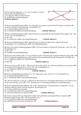 ΝΙΚΟΣ Κ. ΡΑΠΤΗΣ Σελίδα 42
16. Στο διπλανό σχήμα είναι ε1 ∥ ε2 και το σημείο Ο είναι το
μέσο της ΒΔ . Να αποδείξετε ότι :
α) τα τρίγωνα ΑΟΒ και ΓΟΔ είναι ίσα
β) το ΑΒΓΔ είναι παραλληλόγραμμο
( Τράπεζα Θεμάτων )
17. Δίνεται παραλληλόγραμμο ΑΒΓΔ . Αν οι διχοτόμοι των απέναντι γωνιών Δ� και Β� τέμνουν τις πλευρές ΑΒ
και ΓΔ στα σημεία Ε και Ζ αντίστοιχα , να αποδείξετε ότι :
α) τα τρίγωνα ΑΕΔ και ΒΓΖ είναι ίσα
β) το τετράπλευρο ΔΕΒΖ είναι παραλληλόγραμμο ( Τράπεζα Θεμάτων )
18. Δίνεται παραλληλόγραμμο ΑΒΓΔ . Προεκτείνουμε την πλευρά ΒΑ και την πλευρά ΔΓ κατά τμήματα ΑΕ = ΑΒ
και ΓΖ = ΔΓ . Να αποδείξετε ότι :
α) ΒΖ = ΕΔ
β) το τετράπλευρο ΕΒΖΔ είναι παραλληλόγραμμο ( Τράπεζα Θεμάτων )
19. Δίνεται παραλληλόγραμμο ΑΒΓΔ . Προεκτείνουμε την διαγώνιο ΒΔ κατά ίσα τμήματα ΒΕ κα ΔΖ .
Να αποδείξετε ότι το τετράπλευρο ΑΕΓΖ είναι παραλληλόγραμμο .
20. Έστω Ο το κέντρο παραλληλογράμμου ΑΒΓΔ . Αν Ε και Ζ σημεία των ΟΑ και ΟΓ αντίστοιχα , ώστε ΟΕ = ΟΖ .
Να αποδείξετε ότι :
α) ΒΖ = ΔΕ
β) το ΒΕΔΖ είναι παραλληλόγραμμο . ( Τράπεζα Θεμάτων )
21. Δίνεται τρίγωνο ΑΒΓ με ΑΒ < 𝛢𝛢𝛢𝛢 και το Μ μέσο της ΒΓ . Προεκτείνουμε τη διάμεσο ΑΜ κατά τμήμα ΜΔ = ΜΑ
Από το Α φέρουμε παράλληλη προς τη ΒΓ η οποία τέμνει την προέκταση της ΔΓ στο σημείο Ε . Να δείξετε ότι :
α) το τετράπλευρο ΑΒΔΓ είναι παραλληλόγραμμο
β) ΒΜ=
ΑΕ
2
( Τράπεζα Θεμάτων )
22. Δίνεται τρίγωνο ΑΒΓ με ΒΓ = 2ΑΒ και έστω Μ το μέσο της ΒΓ . Αν η ΑΔ είναι η διάμεσος του τριγώνου ΑΒΜ
και Ε σημείο στην προέκτασή της , ώστε : ΑΔ = ΔΕ να αποδείξετε ότι :
α) το τετράπλευρο ΑΒΕΜ είναι παραλληλόγραμμο
β) ΜΕ = ΜΓ ( Τράπεζα Θεμάτων )
23. Δίνεται παραλληλόγραμμο ΑΒΓΔ με Α� > 90°
. Φέρουμε τις ΑΕ ⊥ ΓΔ και ΓΖ ⊥ ΑΒ . Να δείξετε ότι :
α) τα τρίγωνα ΑΔΕ και ΓΖΒ είναι ίσα
β) το τετράπλευρο ΒΖΔΕ είναι παραλληλόγραμμο .
24. Δύο ίσοι κύκλοι (Ο , ρ) και (Κ , ρ) εφάπτονται εξωτερικά στο Α . Θεωρούμε σημεία Β και Γ των κύκλων (Ο ,ρ)
και (Κ , ρ) αντίστοιχα , ώστε ΒΑ�Γ = 90°
. Να δείξετε ότι το τετράπλευρο ΟΒΓΚ είναι παραλληλόγραμμο .
25. Δίνεται παραλληλόγραμμο ΑΒΓΔ με ΑΒ = 2ΒΓ . Προεκτείνουμε την πλευρά ΑΔ κατά τμήμα ΔΕ = ΑΔ και
φέρουμε τη ΒΕ που τέμνει τη ΔΓ στο σημείο Η . Να αποδείξετε ότι :
α) το τρίγωνο ΒΑΕ είναι ισοσκελές
β) το τετράπλευρο ΔΕΓΒ είναι παραλληλόγραμμο
γ) η ΑΗ είναι η διάμεσος του τριγώνου ΒΑΕ ( Τράπεζα Θεμάτων )
26. Δίνεται τρίγωνο ΑΒΓ και η διάμεσός του ΑΜ . Στην προέκταση της διαμέσου ΜΔ του τριγώνου ΑΜΓ
θεωρούμε σημείο Ε ώστε ΜΔ = ΔΕ . Να αποδείξετε ότι :
α) το τετράπλευρο ΑΜΓΕ είναι παραλληλόγραμμο
β) η ΒΕ διέρχεται από το μέσο της διαμέσου ΑΜ ( Τράπεζα Θεμάτων )
 