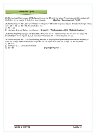 ΝΙΚΟΣ Κ. ΡΑΠΤΗΣ Σελίδα 43
Συνευθειακά Σημεία
27. Δίνεται παραλληλόγραμμο ΑΒΓΔ . Προεκτείνουμε την ΔΓ κατά ίσο τμήμα ΓΕ και τη ΔΑ κατά ίσο τμήμα ΑΖ .
Να δείξετε ότι τα σημεία Ζ , Β , Ε είναι συνευθειακά . ( Σχολικό / 3 / Αποδεικτικές / σ.105 )
28. Δίνεται τρίγωνο ΑΒΓ . Στις προεκτάσεις των διαμέσων ΒΔ και ΓΕ παίρνουμε σημεία Η και Ζ αντίστοιχα τέτοια,
ώστε ΔΗ = ΒΔ και ΖΕ = ΓΕ . Να αποδείξετε ότι :
α) ΑΗ = ΑΖ
β) τα σημεία Ζ , Α και Η είναι συνευθειακά ( Σχολικό / 4 / Αποδεικτικές / σ.105 ) ( Τράπεζα Θεμάτων )
29. Δίνεται παραλληλόγραμμο ΑΒΓΔ και έστω Μ το μέσο της ΒΓ . Προεκτείνουμε την ΑΜ κατά ίσο τμήμα ΜΕ .
Να αποδείξετε ότι τα σημεία Δ , Γ , Ε είναι συνευθειακά και ότι το Γ είναι το μέσο του ΔΕ .
30. Δίνεται τρίγωνο ΑΒΓ . Από το μέσο Μ της πλευράς ΒΓ φέρουμε ευθύγραμμο τμήμα ΜΔ ίσο και παράλληλο
προς την πλευρά ΒΑ και ευθύγραμμο τμήμα ΜΕ ίσο και παράλληλο προς την πλευρά ΓΑ . Να δείξετε ότι :
α) ΔΑ = ΑΕ
β) τα σημεία Δ , Α , Ε είναι συνευθειακά
γ) ΔΕ = ΒΓ ( Τράπεζα Θεμάτων )
 