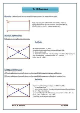 ΝΙΚΟΣ Κ. ΡΑΠΤΗΣ Σελίδα 44
Ορισμός : Ορθογώνιο λέγεται το παραλληλόγραμμο που έχει μια γωνία του ορθή .
Όλες οι γωνίες του ορθογωνίου είναι ορθές , αφού ως
παραλληλόγραμμο έχει τις απέναντι γωνίες ίσες και τις
uδιαδοχικές του γωνίες παραπληρωματικές .
Ιδιότητα Ορθογωνίου
Οι διαγώνιοι του ορθογωνίου είναι ίσοι .
Απόδειξη
Θα αποδείξουμε ότι ΑΓ = ΒΔ .
Συγκρίνουμε τα ορθογώνια τρίγωνα ΑΒΔ και ΑΓΔ :
1) ΑΔ κοινή πλευρά
2) ΑΒ = ΓΔως απέναντι πλευρές ορθογωνίου παραλληλογράμμου
άρα τα ορθογώνια τρίγωνα ΑΒΔ και ΑΓΔ είναι ίσα ,
οπότε και ΑΓ = ΒΔ .
Α)
Κριτήρια Ορθογωνίου
Ένα τετράπλευρο είναι ορθογώνιο αν είναι παραλληλόγραμμο και έχει μια ορθή γωνία .
Β) Ένα τετράπλευρο είναι ορθογώνιο αν είναι παραλληλόγραμμο και οι διαγώνιοί του είναι ίσες .
Απόδειξη
Συγκρίνουμε τα ορθογώνια τρίγωνα ΑΒΔ και ΑΓΔ :
1) ΑΔ κοινή πλευρά
2) ΑΒ = ΓΔως απέναντι πλευρές ορθογωνίου παραλληλογράμμου
3) ΑΓ = ΒΔ από υπόθεση
άρα από το Κριτήριο Π-Π-Π τα τρίγωνα είναι ίσα , οπότε Α� = Δ� ,
όμως Α� + Δ� = 180°
⇔ Α� = Δ� = 90°
Επομένως το ΑΒΓΔ είναι ορθογώνιο .
Το Ορθογώνιο
 