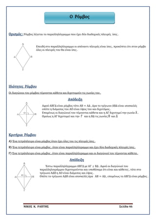 ΝΙΚΟΣ Κ. ΡΑΠΤΗΣ Σελίδα 46
Ορισμός : Ρόμβος λέγεται το παραλληλόγραμμο που έχει δύο διαδοχικές πλευρές ίσες .
Επειδή στο παραλληλόγραμμο οι απέναντι πλευρές είναι ίσες , προκύπτει ότι στον ρόμβο
όλες οι πλευρές του θα είναι ίσες .
Ιδιότητες Ρόμβου
Οι διαγώνιοι του ρόμβου τέμνονται κάθετα και διχοτομούν τις γωνίες του .
Απόδειξη
Αφού ΑΒΓΔ είναι ρόμβος τότε ΑΒ = ΑΔ , άρα το τρίγωνο ΑΒΔ είναι ισοσκελές
οπότε η διάμεσος του ΑΟ είναι ύψος του και διχοτόμος .
Επομένως οι διαγώνιοί του τέμνονται κάθετα και η ΑΓ διχοτομεί την γωνία Α� .
Ομοίως η ΑΓ διχοτομεί και την Γ� και η ΒΔ τις γωνίες Β� και Δ�
Α)
Κριτήρια Ρόμβου
Β)
Ένα τετράπλευρο είναι ρόμβος όταν έχει όλες του τις πλευρές ίσες .
Γ)
Ένα τετράπλευρο είναι ρόμβος , όταν είναι παραλληλόγραμμο και έχει δύο διαδοχικές πλευρές ίσες .
Ένα τετράπλευρο είναι ρόμβος , όταν είναι παραλληλόγραμμο και οι διαγώνιοί του τέμνονται κάθετα .
Απόδειξη
Έστω παραλληλόγραμμο ΑΒΓΔ με ΑΓ ⊥ ΒΔ . Αφού οι διαγώνιοί του
παραλληλογράμμου διχοτομούνται και υποθέσαμε ότι είναι και κάθετες , τότε στο
τρίγωνο ΑΔΒ η ΑΟ είναι διάμεσος και ύψος .
Οπότε το τρίγωνο ΑΔΒ είναι ισοσκελές άρα ΑΒ = ΑΔ , επομένως το ΑΒΓΔ είναι ρόμβος .
Ο Ρόμβος
 