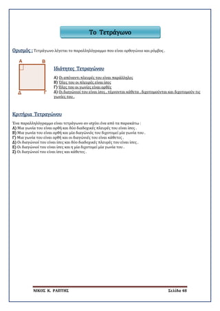 ΝΙΚΟΣ Κ. ΡΑΠΤΗΣ Σελίδα 48
Ορισμός : Τετράγωνο λέγεται το παραλληλόγραμμο που είναι ορθογώνιο και ρόμβος .
Α)
Ιδιότητες Τετραγώνου
Οι απέναντι πλευρές του είναι παράλληλες
Β) Όλες του οι πλευρές είναι ίσες
Γ) Όλες του οι γωνίες είναι ορθές
Δ) Οι διαγώνιοί του είναι ίσες , τέμνονται κάθετα , διχοτομούνται και διχοτομούν τις
γωνίες του .
Ένα παραλληλόγραμμο είναι τετράγωνο αν ισχύει ένα από τα παρακάτω :
Α) Μια γωνία του είναι ορθή και δύο διαδοχικές πλευρές του είναι ίσες .
Β) Μια γωνία του είναι ορθή και μία διαγώνιός του διχοτομεί μία γωνία του .
Γ) Μια γωνία του είναι ορθή και οι διαγώνιές του είναι κάθετες .
Δ) Οι διαγώνιοί του είναι ίσες και δύο διαδοχικές πλευρές του είναι ίσες .
Ε) Οι διαγώνιοί του είναι ίσες και η μία διχοτομεί μία γωνία του .
Ζ) Οι διαγώνιοί του είναι ίσες και κάθετες .
Κριτήρια Τετραγώνου
Το Τετράγωνο
 