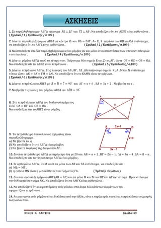 ΝΙΚΟΣ Κ. ΡΑΠΤΗΣ Σελίδα 49
1. Σε παραλληλόγραμμο ΑΒΓΔ φέρουμε ΑΕ ⊥ ΔΓ και ΓΖ ⊥ ΑΒ . Να αποδείξετε ότι το ΑΖΓΕ είναι ορθογώνιο .
( Σχολικό / 1 / Εμπέδωσης / σ.109 )
2. Δίνεται παραλληλόγραμμο ΑΒΓΔ με κέντρο Ο και ΒΔ = 2ΑΓ . Αν Ε , Ζ τα μέσα των ΟΒ και ΟΔ αντίστοιχα ,
να αποδείξετε ότι το ΑΕΓΖ είναι ορθογώνιο . ( Σχολικό / 2 / Εμπέδωσης / σ.109 )
3. Να αποδείξετε ότι ένα παραλληλόγραμμο είναι ρόμβος αν και μόνο αν οι αποστάσεις των απέναντι πλευρών
του είναι ίσες . ( Σχολικό / 4 / Εμπέδωσης / σ.109 )
4. Δίνεται ρόμβος ΑΒΓΔ και Ο το κέντρο του . Παίρνουμε δύο σημεία Ε και Ζ της ΑΓ , ώστε ΟΕ = ΟΖ = ΟΒ = ΟΔ .
Να αποδείξετε ότι το ΔΕΒΖ είναι τετράγωνο . ( Σχολικό / 5 / Εμπέδωσης / σ.109 )
5. Δίνεται τετράγωνο ΑΒΓΔ . Στις πλευρές του ΑΒ , ΒΓ , ΓΔ , ΔΑ παίρνουμε σημεία Κ , Λ , Μ και Ν αντίστοιχα
τέτοια ώστε ΑΚ = ΒΛ = ΓΜ = ΔΝ . Να αποδείξετε ότι το ΚΛΜΝ είναι τετράγωνο .
( Σχολικό / 6 / Εμπέδωσης / σ.109 )
6. Δίνεται τετράπλευρο ΑΒΓΔ με Α� = Β� = Γ� = 90°
και ΑΓ = x + 6 , ΒΔ = 3x + 2 . Να βρείτε το x .
7. Να βρείτε τις γωνίες του ρόμβου ΑΒΓΔ αν ΑΓ�Β = 35°
8. Στο τετράπλευρο ΑΒΓΔ του διπλανού σχήματος
είναι ΟΑ = ΟΓ και ΟΒ = ΟΔ .
Να αποδείξετε ότι το ΑΒΓΔ είναι ρόμβος .
9. Το τετράπλευρο του διπλανού σχήματος είναι
παραλληλόγραμμο .
α) Να βρείτε το φ
β) Να αποδείξετε ότι το ΑΒΓΔ είναι ρόμβος
γ) Να βρείτε το μήκος της διαγωνίου ΑΓ .
10. Δίνεται τετράπλευρο ΑΒΓΔ με περίμετρο ίση με 20 και ΑΒ = α + 2 , ΒΓ = 2α − 1 , ΓΔ = 3α − 4 , ΔΑ = 8 − α .
Να αποδείξετε ότι το τετράπλευρο ΑΒΓΔ είναι ρόμβος .
11. Σε ορθογώνιο ΑΒΓΔ , αν Μ και Ν τα μέσα των ΑΒ και ΓΔ αντίστοιχα , να αποδείξετε ότι :
α) ΜΔ = ΜΓ .
β) η ευθεία ΜΝ είναι η μεσοκάθετος του τμήματος ΓΔ . ( Τράπεζα Θεμάτων )
12. Δίνεται ισοσκελές τρίγωνο ΑΒΓ (ΑΒ = ΑΓ) και τα μέσα Μ και Ν των ΒΓ και ΑΓ αντίστοιχα . Προεκτείνουμε
την ΜΝ κατά ίσο τμήμα ΝΚ . Να αποδείξετε ότι το ΑΜΓΚ είναι ορθογώνιο .
13. Να αποδείξετε ότι οι εφαπτόμενες ενός κύκλου στα άκρα δύο κάθετων διαμέτρων του ,
σχηματίζουν τετράγωνο .
14. Αν μια γωνία ενός ρόμβου είναι διπλάσια από την άλλη , τότε η περίμετρός του είναι τετραπλάσια της μικρής
διαγωνίου του .
ΑΣΚΗΣΕΙΣ
 