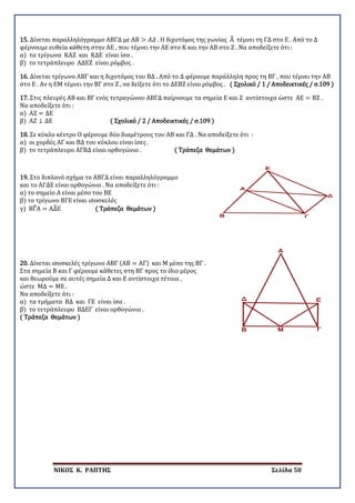 ΝΙΚΟΣ Κ. ΡΑΠΤΗΣ Σελίδα 50
15. Δίνεται παραλληλόγραμμο ΑΒΓΔ με ΑΒ > 𝛢𝛢𝛢𝛢 . Η διχοτόμος της γωνίας Α� τέμνει τη ΓΔ στο Ε . Από το Δ
φέρνουμε ευθεία κάθετη στην ΑΕ , που τέμνει την ΑΕ στο Κ και την ΑΒ στο Ζ . Να αποδείξετε ότι :
α) τα τρίγωνα ΚΑΖ και ΚΔΕ είναι ίσα .
β) το τετράπλευρο ΑΔΕΖ είναι ρόμβος .
16. Δίνεται τρίγωνο ΑΒΓ και η διχοτόμος του ΒΔ . Από το Δ φέρουμε παράλληλη προς τη ΒΓ , που τέμνει την ΑΒ
στο Ε . Αν η ΕΜ τέμνει την ΒΓ στο Ζ , να δείξετε ότι το ΔΕΒΖ είναι ρόμβος . ( Σχολικό / 1 / Αποδεικτικές / σ.109 )
17. Στις πλευρές ΑΒ και ΒΓ ενός τετραγώνου ΑΒΓΔ παίρνουμε τα σημεία Ε και Ζ αντίστοιχα ώστε ΑΕ = ΒΖ .
Να αποδείξετε ότι :
α) ΑΖ = ΔΕ
β) ΑΖ ⊥ ΔΕ ( Σχολικό / 2 / Αποδεικτικές / σ.109 )
18. Σε κύκλο κέντρο Ο φέρουμε δύο διαμέτρους του ΑΒ και ΓΔ . Να αποδείξετε ότι :
α) οι χορδές ΑΓ και ΒΔ του κύκλου είναι ίσες .
β) το τετράπλευρο ΑΓΒΔ είναι ορθογώνιο . ( Τράπεζα Θεμάτων )
19. Στο διπλανό σχήμα το ΑΒΓΔ είναι παραλληλόγραμμο
και το ΑΓΔΕ είναι ορθογώνιο . Να αποδείξετε ότι :
α) το σημείο Α είναι μέσο του ΒΕ
β) το τρίγωνο ΒΓΕ είναι ισοσκελές
γ) ΒΓ�Α = ΑΔ�Ε ( Τράπεζα Θεμάτων )
20. Δίνεται ισοσκελές τρίγωνο ΑΒΓ (ΑΒ = ΑΓ) και Μ μέσο της ΒΓ .
Στα σημεία Β και Γ φέρουμε κάθετες στη ΒΓ προς το ίδιο μέρος
και θεωρούμε σε αυτές σημεία Δ και Ε αντίστοιχα τέτοια ,
ώστε ΜΔ = ΜΕ .
Να αποδείξετε ότι :
α) τα τμήματα ΒΔ και ΓΕ είναι ίσα .
β) το τετράπλευρο ΒΔΕΓ είναι ορθογώνιο .
( Τράπεζα Θεμάτων )
 