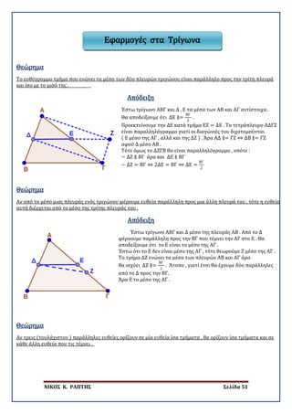 ΝΙΚΟΣ Κ. ΡΑΠΤΗΣ Σελίδα 51
Εφαρμογές στα Τρίγωνα
Θεώρημα
Το ευθύγραμμο τμήμα που ενώνει τα μέσα των δύο πλευρών τριγώνου είναι παράλληλο προς την τρίτη πλευρά
και ίσο με το μισό της .
Απόδειξη
Έστω τρίγωνο ΑΒΓ και Δ , Ε τα μέσα των ΑΒ και ΑΓ αντίστοιχα .
Θα αποδείξουμε ότι ΔΕ ∥=
ΒΓ
2
.
Προεκτείνουμε την ΔΕ κατά τμήμα ΕΖ = ΔΕ . Το τετράπλευρο ΑΔΓΖ
είναι παραλληλόγραμμο γιατί οι διαγώνιές του διχοτομούνται
( Ε μέσο της ΑΓ , αλλά και της ΔΖ ) . Άρα ΑΔ ∥= ΓΖ ⇔ ΔΒ ∥= ΓΖ
αφού Δ μέσο ΑΒ .
Τότε όμως το ΔΖΓΒ θα είναι παραλληλόγραμμο , οπότε :
− ΔΖ ∥ ΒΓ άρα και ΔΕ ∥ ΒΓ
− ΔΖ = ΒΓ ⇔ 2ΔΕ = ΒΓ ⇔ ΔΕ =
ΒΓ
2
Θεώρημα
Αν από το μέσο μιας πλευράς ενός τριγώνου φέρουμε ευθεία παράλληλη προς μια άλλη πλευρά του , τότε η ευθεία
αυτή διέρχεται από το μέσο της τρίτης πλευράς του .
Απόδειξη
Έστω τρίγωνο ΑΒΓ και Δ μέσο της πλευράς ΑΒ . Από το Δ
φέρνουμε παράλληλη προς την ΒΓ που τέμνει την ΑΓ στο Ε . Θα
αποδείξουμε ότι το Ε είναι το μέσο της ΑΓ .
Έστω ότι το Ε δεν είναι μέσο της ΑΓ , τότε θεωρούμε Ζ μέσο της ΑΓ .
Το τμήμα ΔΖ ενώνει τα μέσα των πλευρών ΑΒ και ΑΓ άρα
θα ισχύει ΔΖ ∥=
ΒΓ
2
. Άτοπο , γιατί έτσι θα έχουμε δύο παράλληλες
από το Δ προς την ΒΓ.
Άρα Ε το μέσο της ΑΓ .
Θεώρημα
Αν τρεις (τουλάχιστον ) παράλληλες ευθείες ορίζουν σε μία ευθεία ίσα τμήματα , θα ορίζουν ίσα τμήματα και σε
κάθε άλλη ευθεία που τις τέμνει .
 