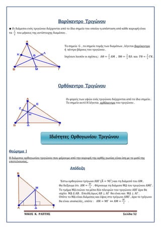 ΝΙΚΟΣ Κ. ΡΑΠΤΗΣ Σελίδα 52
∎ Οι διάμεσοι ενός τριγώνου διέρχονται από το ίδιο σημείο του οποίου η απόσταση από κάθε κορυφή είναι
τα
2
3
του μήκους της αντίστοιχης διαμέσου .
Βαρύκεντρο Τριγώνου
Το σημείο G , το σημείο τομής των διαμέσων , λέγεται βαρύκεντρο
Ισχύουν λοιπόν οι σχέσεις : ΑΘ =
2
3
ΑΜ , ΒΘ =
2
3
ΒΛ και ΓΘ =
2
3
ΓΚ .
ή κέντρο βάρους του τριγώνου .
Ορθόκεντρο Τριγώνου
Οι φορείς των υψών ενός τριγώνου διέρχονται από το ίδιο σημείο .
Το σημείο αυτό Η λέγεται ορθόκεντρο του τριγώνου .
Θεώρημα I
Η διάμεσος ορθογωνίου τριγώνου που φέρουμε από την κορυφή της ορθής γωνίας είναι ίση με το μισό της
υποτείνουσας .
Απόδειξη
Έστω ορθογώνιο τρίγωνο ΑΒΓ (Α� = 90°
) και τη διάμεσό του ΑΜ .
Θα δείξουμε ότι ΑΜ =
ΒΓ
2
. Φέρνουμε τη διάμεσο ΜΔ του τριγώνου ΑΜΓ .
Το τμήμα ΜΔ ενώνει τα μέσα δύο πλευρών του τριγώνου ΑΒΓ άρα θα
ισχύει ΜΔ ∥ ΑΒ . Επειδή όμως ΑΒ ⊥ ΑΓ θα είναι και ΜΔ ⊥ ΑΓ .
Οπότε το ΜΔ είναι διάμεσος και ύψος στο τρίγωνο ΑΜΓ , άρα το τρίγωνο
θα είναι ισοσκελές , οπότε : ΑΜ = ΜΓ ⇔ ΑΜ =
ΒΓ
2
.
Ιδιότητες Ορθογωνίου Τριγώνου
 