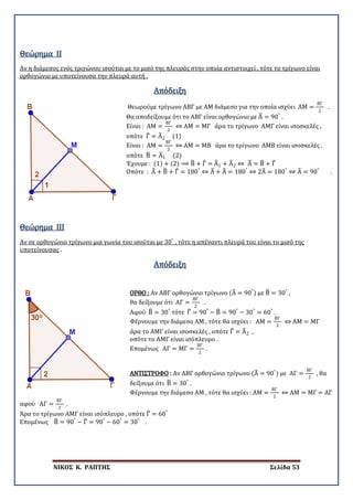 ΝΙΚΟΣ Κ. ΡΑΠΤΗΣ Σελίδα 53
Θεώρημα II
Αν η διάμεσος ενός τριγώνου ισούται με το μισό της πλευράς στην οποία αντιστοιχεί , τότε το τρίγωνο είναι
ορθογώνιο με υποτείνουσα την πλευρά αυτή .
Απόδειξη
Θεωρούμε τρίγωνο ΑΒΓ με ΑΜ διάμεσο για την οποία ισχύει ΑΜ =
ΒΓ
2
.
Θα αποδείξουμε ότι το ΑΒΓ είναι ορθογώνιο με Α� = 90°
.
Είναι : ΑΜ =
ΒΓ
2
⇔ ΑΜ = ΜΓ άρα το τρίγωνο ΑΜΓ είναι ισοσκελές ,
οπότε Γ� = Α�2 (1)
Είναι : ΑΜ =
ΒΓ
2
⇔ ΑΜ = ΜΒ άρα το τρίγωνο ΑΜΒ είναι ισοσκελές ,
οπότε Β� = Α�1 (2)
Έχουμε : (1) + (2) ⟹ Β� + Γ� = Α�1 + Α�2 ⇔ Α� = Β� + Γ�
Οπότε : Α� + Β� + Γ� = 180°
⇔ Α� + Α� = 180°
⇔ 2Α� = 180°
⇔ Α� = 90°
.
Θεώρημα III
Αν σε ορθογώνιο τρίγωνο μια γωνία του ισούται με 30°
, τότε η απέναντι πλευρά του είναι το μισό της
υποτείνουσας .
Απόδειξη
ΟΡΘΟ : Αν ΑΒΓ ορθογώνιο τρίγωνο (Α� = 90°
) με Β� = 30°
,
θα δείξουμε ότι ΑΓ =
ΒΓ
2
.
Αφού Β� = 30°
τότε Γ� = 90°
− Β� = 90°
− 30°
= 60°
.
Φέρνουμε την διάμεσο ΑΜ , τότε θα ισχύει : ΑΜ =
ΒΓ
2
⇔ ΑΜ = ΜΓ
άρα το ΑΜΓ είναι ισοσκελές , οπότε Γ� = Α�2 ,
οπότε το ΑΜΓ είναι ισόπλευρο .
Επομένως ΑΓ = ΜΓ =
ΒΓ
2
.
ΑΝΤΙΣΤΡΟΦΟ : Αν ΑΒΓ ορθογώνιο τρίγωνο (Α� = 90°
) με ΑΓ =
ΒΓ
2
, θα
δείξουμε ότι Β� = 30°
.
Φέρνουμε την διάμεσο ΑΜ , τότε θα ισχύει : ΑΜ =
ΒΓ
2
⇔ ΑΜ = ΜΓ = ΑΓ
αφού ΑΓ =
ΒΓ
2
.
Άρα το τρίγωνο ΑΜΓ είναι ισόπλευρο , οπότε Γ� = 60°
Επομένως Β� = 90°
− Γ� = 90°
− 60°
= 30°
.
 