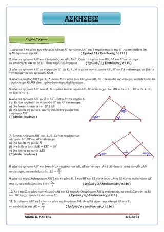 ΝΙΚΟΣ Κ. ΡΑΠΤΗΣ Σελίδα 54
ΑΣΚΗΣΕΙΣ
1. Αν Δ και Ε τα μέσα των πλευρών ΑΒ και ΑΓ τριγώνου ΑΒΓ και Ζ τυχαίο σημείο της ΒΓ , να αποδείξετε ότι
η ΔΕ διχοτομεί την ΑΖ . ( Σχολικό / 1 / Εμπέδωσης / σ.115 )
2. Δίνεται τρίγωνο ΑΒΓ και η διάμεσός του ΑΔ . Αν Ε , Ζ και Η τα μέσα των ΒΔ , ΑΔ και ΑΓ αντίστοιχα ,
να αποδείξετε ότι το ΔΕΖΗ είναι παραλληλόγραμμο . ( Σχολικό / 2 / Εμπέδωσης / σ.115 )
3. Δίνεται τρίγωνο ΑΒΓ με περίμετρο 12 . Αν Κ , Λ , Μ τα μέσα των πλευρών ΑΒ , ΒΓ και ΓΑ αντίστοιχα , να βρείτε
την περίμετρο του τριγώνου ΚΛΜ .
4. Δίνεται ρόμβος ΑΒΓΔ με Κ , Λ , Μ και Ν τα μέσα των πλευρών ΑΒ , ΒΓ , ΓΔ και ΔΑ αντίστοιχα , να δείξετε ότι το
τετράπλευρο ΚΛΜΝ είναι ορθογώνιο παραλληλόγραμμο .
5. Δίνεται τρίγωνο ΑΒΓ και Μ , Ν τα μέσα των πλευρών ΑΒ , ΑΓ αντίστοιχα . Αν ΜΝ = 3x − 4 , ΒΓ = 2x + 12 ,
να βρείτε το x .
6. Δίνεται τρίγωνο ΑΒΓ με Β� = 50°
. Έστω ότι τα σημεία Δ
και Ε είναι τα μέσα των πλευρών ΒΓ και ΑΓ αντίστοιχα .
α) Να δικαιολογήσετε ότι ΔΕ ∥ ΑΒ
β) Να βρείτε τη γωνία x και τις υπόλοιπες γωνίες του
τριγώνου ΑΒΓ
( Τράπεζα Θεμάτων )
7. Δίνεται τρίγωνο ΑΒΓ και Δ , Ε , Ζ είναι τα μέσα των
πλευρών ΑΒ , ΒΓ και ΑΓ αντίστοιχα .
α) Να βρείτε τη γωνία Α�
β) Να δείξετε ότι : ΒΔ�Ε = ΕΖ�Γ = 80°
γ) Να βρείτε τη γωνία ΔΕ�Ζ
( Τράπεζα Θεμάτων )
8. Δίνεται τρίγωνο ΑΒΓ και έστω Μ , Ν τα μέσα των ΑΒ , ΑΓ αντίστοιχα . Αν Δ , Ε είναι τα μέσα των ΑΜ , ΑΝ
αντίστοιχα , να αποδείξετε ότι ΔΕ =
ΒΓ
4
9. Δίνεται παραλληλόγραμμο ΑΒΓΔ και τα μέσα Ε , Ζ των ΒΓ και ΓΔ αντίστοιχα . Αν η ΕΖ τέμνει τη διαγώνιο ΑΓ
στο Η , να αποδείξετε ότι ΓΗ =
ΑΓ
4
( Σχολικό / 2 / Αποδεικτικές / σ.116 )
10. Αν Ε και Ζ τα μέσα των πλευρών ΑΒ και ΓΔ παραλληλογράμμου ΑΒΓΔ αντίστοιχα , να αποδείξετε ότι οι ΔΕ
και ΒΖ τριχοτομούν τη διαγώνιο ΑΓ . ( Σχολικό / 4 / Αποδεικτικές / σ.116 )
11. Σε τρίγωνο ΑΒΓ το Δ είναι το μέσο της διαμέσου ΑΜ . Αν η ΒΔ τέμνει την πλευρά ΑΓ στο Ε ,
να αποδείξετε ότι ΑΕ =
ΕΓ
2
( Σχολικό / 6 / Αποδεικτικές / σ.116 )
Τυχαία Τρίγωνα
 