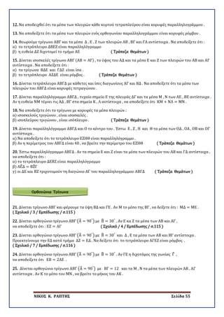 ΝΙΚΟΣ Κ. ΡΑΠΤΗΣ Σελίδα 55
Ορθογώνια Τρίγωνα
12. Να αποδειχθεί ότι τα μέσα των πλευρών κάθε κυρτού τετραπλεύρου είναι κορυφές παραλληλογράμμου .
13. Να αποδείξετε ότι τα μέσα των πλευρών ενός ορθογωνίου παραλληλογράμμου είναι κορυφές ρόμβου .
14. Θεωρούμε τρίγωνο ΑΒΓ και τα μέσα Δ , Ε , Ζ των πλευρών ΑΒ , ΒΓ και ΓΑ αντίστοιχα . Να αποδείξετε ότι :
α) το τετράπλευρο ΔΒΕΖ είναι παραλληλόγραμμο
β) η ευθεία ΔΖ διχοτομεί το τμήμα ΑΕ ( Τράπεζα Θεμάτων )
15. Δίνεται ισοσκελές τρίγωνο ΑΒΓ (ΑΒ = ΑΓ) , το ύψος του ΑΔ και τα μέσα Ε και Ζ των πλευρών του ΑΒ και ΑΓ
αντίστοιχα . Να αποδείξετε ότι :
α) τα τρίγωνα ΒΔΕ και ΓΔΖ είναι ίσα .
β) το τετράπλευρο ΑΖΔΕ είναι ρόμβος . ( Τράπεζα Θεμάτων )
16. Δίνεται τετράπλευρο ΑΒΓΔ με κάθετες και ίσες διαγωνίους ΑΓ και ΒΔ . Να αποδείξετε ότι τα μέσα των
πλευρών του ΑΒΓΔ είναι κορυφές τετραγώνου .
17. Δίνεται παραλληλόγραμμο ΑΒΓΔ , τυχαίο σημείο Ε της πλευράς ΔΓ και τα μέσα Μ , Ν των ΑΕ , ΒΕ αντίστοιχα .
Αν η ευθεία ΝΜ τέμνει τις ΑΔ , ΒΓ στα σημεία Κ , Λ αντίστοιχα , να αποδείξετε ότι ΚΜ + ΝΛ = ΜΝ .
18. Να αποδείξετε ότι το τρίγωνο με κορυφές τα μέσα πλευρών :
α) ισοσκελούς τριγώνου , είναι ισοσκελές .
β) ισοπλεύρου τριγώνου , είναι ισόπλευρο . ( Τράπεζα Θεμάτων )
19. Δίνεται παραλληλόγραμμο ΑΒΓΔ και Ο το κέντρο του . Έστω Ε , Ζ , Η και Θ τα μέσα των ΟΔ , ΟΑ , ΟΒ και ΟΓ
αντίστοιχα .
α) Να αποδείξετε ότι το τετράπλευρο ΕΖΗΘ είναι παραλληλόγραμμο .
β) Αν η περίμετρος του ΑΒΓΔ είναι 40 , να βρείτε την περίμετρο του ΕΖΗΘ ( Τράπεζα Θεμάτων )
20. Έστω παραλληλόγραμμο ΑΒΓΔ . Αν τα σημεία Ε και Ζ είναι τα μέσα των πλευρών του ΑΒ και ΓΔ αντίστοιχα ,
να αποδείξετε ότι :
α) το τετράπλευρο ΔΕΒΖ είναι παραλληλόγραμμο
β) ΑΕ�Δ = ΒΖ�Γ
γ) οι ΔΕ και ΒΖ τριχοτομούν τη διαγώνιο ΑΓ του παραλληλογράμμου ΑΒΓΔ ( Τράπεζα Θεμάτων )
21. Δίνεται τρίγωνο ΑΒΓ και φέρουμε τα ύψη ΒΔ και ΓΕ . Αν Μ το μέσο της ΒΓ , να δείξετε ότι : ΜΔ = ΜΕ .
( Σχολικό / 3 / Εμπέδωσης / σ.115 )
22. Δίνεται ορθογώνιο τρίγωνο ΑΒΓ �Α� = 90°
� με Β� = 30°
. Αν Ε κα Ζ τα μέσα των ΑΒ και ΑΓ ,
να αποδείξετε ότι : ΕΖ = ΑΓ ( Σχολικό / 4 / Εμπέδωσης / σ.115 )
23. Δίνεται ορθογώνιο τρίγωνο ΑΒΓ �Α� = 90°
� με Β� = 30°
και Δ , Ε τα μέσα των ΑΒ και ΒΓ αντίστοιχα .
Προεκτείνουμε την ΕΔ κατά τμήμα ΔΖ = ΕΔ . Να δείξετε ότι το τετράπλευρο ΑΓΕΖ είναι ρόμβος .
( Σχολικό / 7 / Εμπέδωσης / σ.116 )
24. Δίνεται ορθογώνιο τρίγωνο ΑΒΓ �Α� = 90°
� με Β� = 30°
. Αν ΓΕ η διχοτόμος της γωνίας Γ� ,
να αποδείξετε ότι ΕΒ = 2ΑΕ .
25. Δίνεται ορθογώνιο τρίγωνο ΑΒΓ �Α� = 90°
� με ΒΓ = 12 και τα Μ , Ν τα μέσα των πλευρών ΑΒ , ΑΓ
αντίστοιχα . Αν Κ το μέσο του ΜΝ , να βρείτε το μήκος του ΑΚ .
 