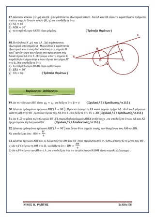 ΝΙΚΟΣ Κ. ΡΑΠΤΗΣ Σελίδα 58
Βαρύκεντρο - Ορθόκεντρο
47. Δύο ίσοι κύκλοι ( Ο , ρ) και (Κ , ρ) εφάπτονται εξωτερικά στο Ε . Αν ΟΑ και ΟΒ είναι τα εφαπτόμενα τμήματα
από το σημείο Ο στον κύκλο (Κ , ρ) να αποδείξετε ότι :
α) ΑΕ = ΒΕ
β) ΑΟ�Κ = 30°
γ) το τετράπλευρο ΑΚΒΕ είναι ρόμβος . ( Τράπεζα Θεμάτων )
48. Οι κύκλοι (Κ , ρ) και (Λ , 3ρ) εφάπτονται
εξωτερικά στο σημείο Α . Μια ευθεία ε εφάπτεται
εξωτερικά και στους δύο κύκλους στα σημεία Β
και Γ αντίστοιχα και τέμνει την προέκταση της
διακέντρου ΚΛ στο Ε . Φέρουμε από το σημείο Κ
παράλληλο τμήμα στην ε που τέμνει το τμήμα ΛΓ
στο Δ . Να αποδείξετε ότι :
α) το τετράπλευρο ΒΓΔΚ είναι ορθογώνιο
β) ΔΚ�Λ = 30°
γ) ΕΛ = 6ρ ( Τράπεζα Θεμάτων )
49. Αν σε τρίγωνο ΑΒΓ είναι μβ = μγ να δείξετε ότι β = γ ( Σχολικό / 5 / Εμπέδωσης / σ.115 )
50. Δίνεται ορθογώνιο τρίγωνο ΑΒΓ �Α� = 90°
� . Προεκτείνουμε τη ΓΑ κατά τυχαίο τμήμα ΑΔ . Από το Δ φέρουμε
κάθετη ΔΗ στην ΒΓ , η οποία τέμνει την ΑΒ στο Ε . Να δείξετε ότι ΓΕ ⊥ ΔΒ ( Σχολικό / 6 / Εμπέδωσης / σ.116 )
51. Αν Ε , Ζ τα μέσα των πλευρών ΒΓ , ΓΔ παραλληλογράμμου ΑΒΓΔ αντίστοιχα , να αποδείξετε ότι οι ΑΕ και ΑΖ
τριχοτομούν τη διαγώνιο ΒΔ ( Σχολικό / 5 / Αποδεικτικές / σ.116 )
52. Δίνεται ορθογώνιο τρίγωνο ΑΒΓ �Α� = 90°
� και έστω Θ το σημείο τομής των διαμέσων του ΑΜ και ΒΝ .
Να αποδείξετε ότι : ΘΜ =
ΒΓ
6
53. Δίνεται τρίγωνο ΑΒΓ και οι διάμεσοί του ΑΜ και ΒΝ , που τέμνονται στο Θ . Έστω επίσης Κ το μέσο του ΒΘ .
α) Αν η ΓΚ τέμνει τη ΘΜ στο Π , να δείξετε ότι : ΠΜ =
ΑΜ
9
β) Αν η ΓΘ τέμνει την ΑΒ στο Λ , να αποδείξετε ότι το τετράπλευρο ΚΛΘΜ είναι παραλληλόγραμμο .
 