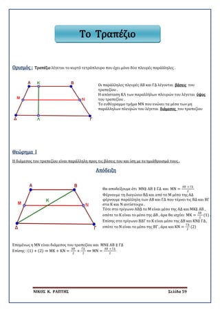 ΝΙΚΟΣ Κ. ΡΑΠΤΗΣ Σελίδα 59
Ορισμός : Τραπέζιο λέγεται το κυρτό τετράπλευρο που έχει μόνο δύο πλευρές παράλληλες .
Οι παράλληλες πλευρές ΑΒ και ΓΔ λέγονται βάσεις του
τραπεζίου .
Η απόσταση ΚΛ των παραλλήλων πλευρών του λέγεται ύψος
του τραπεζίου .
Το ευθύγραμμο τμήμα ΜΝ που ενώνει τα μέσα των μη
παράλληλων πλευρών του λέγεται διάμεσος του τραπεζίου
Θεώρημα I
Η διάμεσος του τραπεζίου είναι παράλληλη προς τις βάσεις του και ίση με το ημιάθροισμά τους .
Απόδειξη
Θα αποδείξουμε ότι ΜΝ∥ ΑΒ ∥ ΓΔ και ΜΝ =
ΑΒ + ΓΔ
2
Φέρνουμε τη διαγώνιο ΒΔ και από το Μ μέσο της ΑΔ
φέρνουμε παράλληλη των ΑΒ και ΓΔ που τέμνει τις ΒΔ και ΒΓ
στα Κ και Ν αντίστοιχα .
Τότε στο τρίγωνο ΑΒΔ το Μ είναι μέσο της ΑΔ και ΜΚ∥ ΑΒ ,
οπότε το Κ είναι το μέσο της ΔΒ , άρα θα ισχύει ΜΚ =
ΑΒ
2
(1) .
Επίσης στο τρίγωνο ΒΔΓ το Κ είναι μέσο της ΔΒ και ΚΝ∥ ΓΔ,
οπότε το Ν είναι το μέσο της ΒΓ , άρα και ΚΝ =
ΓΔ
2
(2)
Επομένως η ΜΝ είναι διάμεσος του τραπεζίου και ΜΝ∥ ΑΒ ∥ ΓΔ
Επίσης : (1) + (2) ⇒ ΜΚ + ΚΝ =
ΑΒ
2
+
ΓΔ
2
⇔ ΜΝ =
ΑΒ + ΓΔ
2
Το Τραπέζιο
 