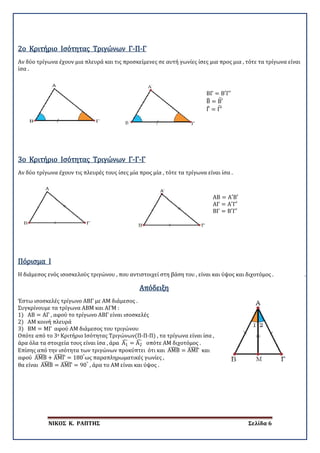 ΝΙΚΟΣ Κ. ΡΑΠΤΗΣ Σελίδα 6
Αν δύο τρίγωνα έχουν μια πλευρά και τις προσκείμενες σε αυτή γωνίες ίσες μια προς μια , τότε τα τρίγωνα είναι
ίσα .
2ο Κριτήριο Ισότητας Τριγώνων Γ-Π-Γ
ΒΓ = Β′Γ′
Β� = Β′�
Γ� = Γ′�
Αν δύο τρίγωνα έχουν τις πλευρές τους ίσες μία προς μία , τότε τα τρίγωνα είναι ίσα .
3ο Κριτήριο Ισότητας Τριγώνων Γ-Γ-Γ
ΑΒ = Α′Β′
ΑΓ = Α′Γ′
ΒΓ = Β′Γ′
Η διάμεσος ενός ισοσκελούς τριγώνου , που αντιστοιχεί στη βάση του , είναι και ύψος και διχοτόμος . .
Πόρισμα I
Απόδειξη
Έστω ισοσκελές τρίγωνο ΑΒΓ με ΑΜ διάμεσος .
Συγκρίνουμε τα τρίγωνα ΑΒΜ και ΑΓΜ :
1) ΑΒ = ΑΓ , αφού το τρίγωνο ΑΒΓ είναι ισοσκελές
2) ΑΜ κοινή πλευρά
3) ΒΜ = ΜΓ αφού ΑΜ διάμεσος του τριγώνου
Οπότε από το 3ο Κριτήριο Ισότητας Τριγώνων(Π-Π-Π) , τα τρίγωνα είναι ίσα ,
άρα όλα τα στοιχεία τους είναι ίσα , άρα Α1
� = Α2
� οπότε ΑΜ διχοτόμος .
Επίσης από την ισότητα των τριγώνων προκύπτει ότι και ΑΜΒ� = ΑΜΓ� και
αφού ΑΜΒ� + ΑΜΓ� = 180°
ως παραπληρωματικές γωνίες ,
θα είναι ΑΜΒ� = ΑΜΓ� = 90°
, άρα το ΑΜ είναι και ύψος .
 