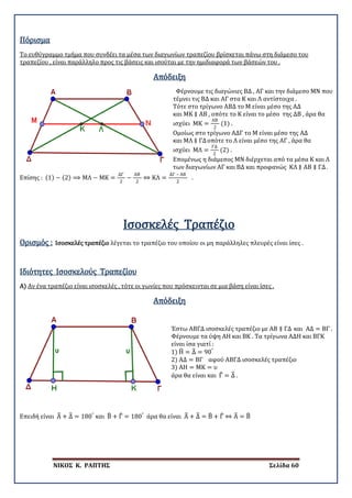 ΝΙΚΟΣ Κ. ΡΑΠΤΗΣ Σελίδα 60
Πόρισμα
Το ευθύγραμμο τμήμα που συνδέει τα μέσα των διαγωνίων τραπεζίου βρίσκεται πάνω στη διάμεσο του
τραπεζίου , είναι παράλληλο προς τις βάσεις και ισούται με την ημιδιαφορά των βάσεών του .
Απόδειξη
Φέρνουμε τις διαγώνιες ΒΔ , ΑΓ και την διάμεσο ΜΝ που
τέμνει τις ΒΔ και ΑΓ στα Κ και Λ αντίστοιχα .
Τότε στο τρίγωνο ΑΒΔ το Μ είναι μέσο της ΑΔ
και ΜΚ ∥ ΑΒ , οπότε το Κ είναι το μέσο της ΔΒ , άρα θα
ισχύει ΜΚ =
ΑΒ
2
(1) .
Ομοίως στο τρίγωνο ΑΔΓ το Μ είναι μέσο της ΑΔ
και ΜΛ ∥ ΓΔοπότε το Λ είναι μέσο της ΑΓ , άρα θα
ισχύει ΜΛ =
ΓΔ
2
(2) .
Επομένως η διάμεσος ΜΝ διέρχεται από τα μέσα Κ και Λ
των διαγωνίων ΑΓ και ΒΔ και προφανώς ΚΛ ∥ ΑΒ ∥ ΓΔ.
Επίσης : (1) − (2) ⟹ ΜΛ − ΜΚ =
ΔΓ
2
−
ΑΒ
2
⇔ ΚΛ =
ΔΓ – ΑΒ
2
.
Ισοσκελές Τραπέζιο
Ορισμός : Ισοσκελές τραπέζιο λέγεται το τραπέζιο του οποίου οι μη παράλληλες πλευρές είναι ίσες .
Α)
Ιδιότητες Ισοσκελούς Τραπεζίου
Αν ένα τραπέζιο είναι ισοσκελές , τότε οι γωνίες που πρόσκεινται σε μια βάση είναι ίσες .
Απόδειξη
Έστω ΑΒΓΔ ισοσκελές τραπέζιο με ΑΒ ∥ ΓΔ και ΑΔ = ΒΓ .
Φέρνουμε τα ύψη ΑΗ και ΒΚ . Τα τρίγωνα ΑΔΗ και ΒΓΚ
είναι ίσα γιατί :
1) Η� = Δ� = 90°
2) ΑΔ = ΒΓ αφού ΑΒΓΔ ισοσκελές τραπέζιο
3) ΑΗ = ΜΚ = υ
άρα θα είναι και Γ� = Δ� .
Επειδή είναι Α� + Δ� = 180°
και Β� + Γ� = 180°
άρα θα είναι Α� + Δ� = Β� + Γ� ⇔ Α� = Β�
 