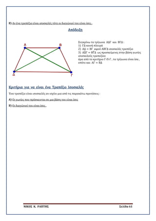 ΝΙΚΟΣ Κ. ΡΑΠΤΗΣ Σελίδα 61
Β) Αν ένα τραπέζιο είναι ισοσκελές τότε οι διαγώνιοί του είναι ίσες .
Απόδειξη
Συγκρίνω τα τρίγωνα ΑΔΓ και ΒΓΔ :
1) ΓΔ κοινή πλευρά
2) ΑΔ = ΒΓ αφού ΑΒΓΔ ισοσκελές τραπέζιο
3) ΑΔ�Γ = ΒΓ�Δ ως προσκείμενες στην βάση γωνίες
ισοσκελούς τραπεζίου
άρα από το κριτήριο Γ-Π-Γ , τα τρίγωνα είναι ίσα ,
οπότε και ΑΓ = ΒΔ
Ένα τραπέζιο είναι ισοσκελές αν ισχύει μια από τις παρακάτω προτάσεις :
Κριτήρια για να είναι ένα Τραπέζιο Ισοσκελές
Α)
Β)
Οι γωνίες που πρόσκεινται σε μια βάση του είναι ίσες
Οι διαγώνιοί του είναι ίσες .
 