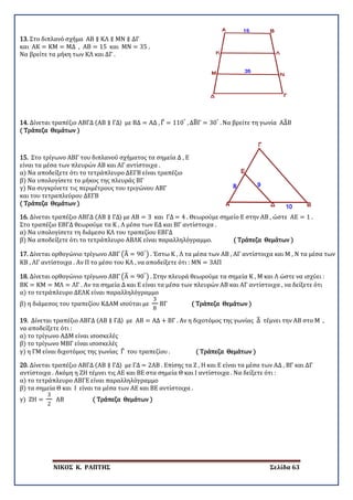 ΝΙΚΟΣ Κ. ΡΑΠΤΗΣ Σελίδα 63
13. Στο διπλανό σχήμα ΑΒ ∥ ΚΛ ∥ ΜΝ ∥ ΔΓ
και ΑΚ = ΚΜ = ΜΔ , ΑΒ = 15 και ΜΝ = 35 .
Να βρείτε τα μήκη των ΚΛ και ΔΓ .
14. Δίνεται τραπέζιο ΑΒΓΔ (ΑΒ ∥ ΓΔ) με ΒΔ = ΑΔ , Γ� = 110°
, ΔΒ�Γ = 30°
. Να βρείτε τη γωνία ΑΔ�Β
( Τράπεζα Θεμάτων )
15. Στο τρίγωνο ΑΒΓ του διπλανού σχήματος τα σημεία Δ , Ε
είναι τα μέσα των πλευρών ΑΒ και ΑΓ αντίστοιχα .
α) Να αποδείξετε ότι το τετράπλευρο ΔΕΓΒ είναι τραπέζιο
β) Να υπολογίσετε το μήκος της πλευράς ΒΓ
γ) Να συγκρίνετε τις περιμέτρους του τριγώνου ΑΒΓ
και του τετραπλεύρου ΔΕΓΒ
( Τράπεζα Θεμάτων )
16. Δίνεται τραπέζιο ΑΒΓΔ (ΑΒ ∥ ΓΔ) με ΑΒ = 3 και ΓΔ = 4 . Θεωρούμε σημείο Ε στην ΑΒ , ώστε ΑΕ = 1 .
Στο τραπέζιο ΕΒΓΔ θεωρούμε τα Κ , Λ μέσα των ΕΔ και ΒΓ αντίστοιχα .
α) Να υπολογίσετε τη διάμεσο ΚΛ του τραπεζίου ΕΒΓΔ
β) Να αποδείξετε ότι το τετράπλευρο ΑΒΛΚ είναι παραλληλόγραμμο. ( Τράπεζα Θεμάτων )
17. Δίνεται ορθογώνιο τρίγωνο ΑΒΓ �Α� = 90°
� . Έστω Κ , Λ τα μέσα των ΑΒ , ΑΓ αντίστοιχα και Μ , Ν τα μέσα των
ΚΒ , ΛΓ αντίστοιχα . Αν Π το μέσο του ΚΛ , να αποδείξετε ότι : ΜΝ = 3ΑΠ
18. Δίνεται ορθογώνιο τρίγωνο ΑΒΓ �Α� = 90°
� . Στην πλευρά θεωρούμε τα σημεία Κ , Μ και Λ ώστε να ισχύει :
ΒΚ = ΚΜ = ΜΛ = ΛΓ . Αν τα σημεία Δ και Ε είναι τα μέσα των πλευρών ΑΒ και ΑΓ αντίστοιχα , να δείξετε ότι
α) το τετράπλευρο ΔΕΛΚ είναι παραλληλόγραμμο
β) η διάμεσος του τραπεζίου ΚΔΑΜ ισούται με
3
8
ΒΓ ( Τράπεζα Θεμάτων )
19. Δίνεται τραπέζιο ΑΒΓΔ (ΑΒ ∥ ΓΔ) με ΑΒ = ΑΔ + ΒΓ . Αν η διχοτόμος της γωνίας Δ� τέμνει την ΑΒ στο Μ ,
να αποδείξετε ότι :
α) το τρίγωνο ΑΔΜ είναι ισοσκελές
β) το τρίγωνο ΜΒΓ είναι ισοσκελές
γ) η ΓΜ είναι διχοτόμος της γωνίας Γ� του τραπεζίου . ( Τράπεζα Θεμάτων )
20. Δίνεται τραπέζιο ΑΒΓΔ (ΑΒ ∥ ΓΔ) με ΓΔ = 2ΑΒ . Επίσης τα Ζ , Η και Ε είναι τα μέσα των ΑΔ , ΒΓ και ΔΓ
αντίστοιχα . Ακόμη η ΖΗ τέμνει τις ΑΕ και ΒΕ στα σημεία Θ και Ι αντίστοιχα . Να δείξετε ότι :
α) το τετράπλευρο ΑΒΓΕ είναι παραλληλόγραμμο
β) τα σημεία Θ και Ι είναι τα μέσα των ΑΕ και ΒΕ αντίστοιχα .
γ) ΖΗ =
3
2
ΑΒ ( Τράπεζα Θεμάτων )
 