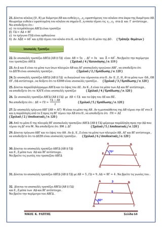 ΝΙΚΟΣ Κ. ΡΑΠΤΗΣ Σελίδα 64
Ισοσκελές Τραπέζιο
21. Δίνεται κύκλος (Ο , R) με διάμετρο ΑΒ και ευθείες ε1 , ε2 εφαπτόμενες του κύκλου στα άκρα της διαμέτρου ΑΒ.
Θεωρούμε ευθεία ε εφαπτομένη του κύκλου σε σημείο Ε , η οποία τέμνει τις ε1 , ε2 στα Δ και Γ αντίστοιχα .
Να αποδείξετε ότι :
α) το τετράπλευρο ΑΒΓΔ είναι τραπέζιο
β) ΓΔ = ΑΔ + ΒΓ
γ) το τρίγωνο ΓΟΔ είναι ορθογώνιο
δ) Αν ΑΔ�Ε = 60°
και η ΟΔ τέμνει τον κύκλο στο Κ , να δείξετε ότι Κ μέσο της ΔΟ . ( Τράπεζα Θεμάτων )
22. Σε ισοσκελές τραπέζιο ΑΒΓΔ (ΑΒ ∥ ΓΔ) είναι ΑΒ = 5x , ΔΓ = 3x και Α� = 60°
. Να βρείτε την περίμετρο
του τραπεζίου ΑΒΓΔ ( Σχολικό / 4 / Κατανόησης / σ. 119 )
23. Αν Δ και Ε είναι τα μέσα των ίσων πλευρών ΑΒ και ΑΓ ισοσκελούς τριγώνου ΑΒΓ , να αποδείξετε ότι
το ΔΕΓΒ είναι ισοσκελές τραπέζιο . ( Σχολικό / 2 / Εμπέδωσης / σ. 120 )
24. Σε ισοσκελές τραπέζιο ΑΒΓΔ (ΑΒ ∥ ΓΔ) οι διαγώνιοί του τέμνονται στο Ο . Αν Ε , Ζ , Η , Θ τα μέσα των ΟΑ , ΟΒ
ΟΓ , ΟΔ αντίστοιχα , να δείξετε ότι το ΕΖΗΘ είναι ισοσκελές τραπέζιο . ( Σχολικό / 3 / Εμπέδωσης / σ. 120 )
25. Δίνεται παραλληλόγραμμο ΑΒΓΔ και το ύψος του ΑΕ . Αν Κ , Λ είναι τα μέσα των ΑΔ και ΒΓ αντίστοιχα ,
να αποδείξετε ότι το ΚΛΓΕ είναι ισοσκελές τραπέζιο ( Σχολικό / 4 / Εμπέδωσης / σ. 120 )
26. Σε ισοσκελές τραπέζιο ΑΒΓΔ (ΑΒ ∥ ΓΔ) με ΑΒ < ΓΔ και τα ύψη του ΑΕ και ΒΖ .
Να αποδείξετε ότι : ΔΕ = ΓΖ =
ΓΔ − ΑΒ
2
( Σχολικό / 5 / Εμπέδωσης / σ. 120 )
27. Σε ισοσκελές τρίγωνο ΑΒΓ (ΑΒ = ΑΓ) Μ είναι το μέσο της ΑΒ . Αν η μεσοκάθετος της ΑΒ τέμνει την ΑΓ στο Ζ
και η παράλληλη από το Ζ προς τη ΒΓ τέμνει την ΑΒ στο Η , να αποδείξετε ότι ΓΗ = ΑΖ
( Σχολικό / 2 / Αποδεικτικές / σ. 120 )
28. Από το μέσο Ε της πλευράς ΒΓ ισοσκελούς τραπεζίου ΑΒΓΔ (ΑΒ ∥ ΓΔ) φέρουμε παράλληλη προς την ΑΔ που
τέμνει τη ΔΓ στο Μ . Να αποδείξετε ότι ΒΜ ⊥ ΔΓ ( Σχολικό / 5 / Αποδεικτικές / σ. 120 )
29. Δίνεται τρίγωνο ΑΒΓ και το ύψος του ΑΗ . Αν Δ , Ε , Ζ είναι τα μέσα των πλευρών ΑΒ , ΑΓ και ΒΓ αντίστοιχα ,
να αποδείξετε ότι το ΔΕΖΗ είναι ισοσκελές τραπέζιο . ( Σχολικό / 6 / Αποδεικτικές / σ. 120 )
30. Δίνεται το ισοσκελές τραπέζιο ΑΒΓΔ (ΑΒ ∥ ΓΔ)
και Ε , Ζ μέσα των ΑΔ και ΒΓ αντίστοιχα .
Να βρείτε τις γωνίες του τραπεζίου ΑΒΓΔ
31. Δίνεται το ισοσκελές τραπέζιο ΑΒΓΔ (ΑΒ ∥ ΓΔ) με ΑΒ = 5 , ΓΔ = 9 , ΑΔ = ΒΓ = 4 . Να βρείτε τις γωνίες του .
32. Δίνεται το ισοσκελές τραπέζιο ΑΒΓΔ (ΑΒ ∥ ΓΔ)
και Ε , Ζ μέσα των ΑΔ και ΒΓ αντίστοιχα .
Να βρείτε την περίμετρο του ΑΒΓΔ .
 