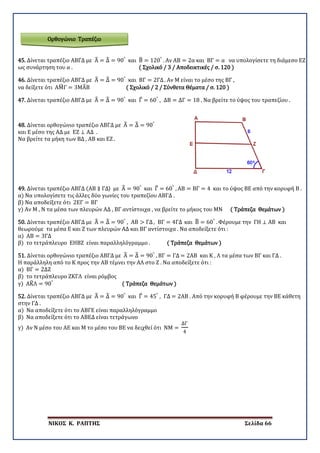 ΝΙΚΟΣ Κ. ΡΑΠΤΗΣ Σελίδα 66
Ορθογώνιο Τραπέζιο
45. Δίνεται τραπέζιο ΑΒΓΔ με Α� = Δ� = 90°
και Β� = 120°
. Αν ΑΒ = 2α και ΒΓ = α να υπολογίσετε τη διάμεσο ΕΖ
ως συνάρτηση του α . ( Σχολικό / 3 / Αποδεικτικές / σ. 120 )
46. Δίνεται τραπέζιο ΑΒΓΔ με Α� = Δ� = 90°
και ΒΓ = 2ΓΔ. Αν Μ είναι το μέσο της ΒΓ ,
να δείξετε ότι ΑΜ�Γ = 3ΜΑ�Β ( Σχολικό / 2 / Σύνθετα Θέματα / σ. 120 )
47. Δίνεται τραπέζιο ΑΒΓΔ με Α� = Δ� = 90°
και Γ� = 60°
, ΔΒ = ΔΓ = 18 . Να βρείτε το ύψος του τραπεζίου .
48. Δίνεται ορθογώνιο τραπέζιο ΑΒΓΔ με Α� = Δ� = 90°
και Ε μέσο της ΑΔ με ΕΖ ⊥ ΑΔ .
Να βρείτε τα μήκη των ΒΔ , ΑΒ και ΕΖ .
49. Δίνεται τραπέζιο ΑΒΓΔ (ΑΒ ∥ ΓΔ) με Α� = 90°
και Γ� = 60°
, ΑΒ = ΒΓ = 4 και το ύψος ΒΕ από την κορυφή Β .
α) Να υπολογίσετε τις άλλες δύο γωνίες του τραπεζίου ΑΒΓΔ .
β) Να αποδείξετε ότι 2ΕΓ = ΒΓ
γ) Αν Μ , Ν τα μέσα των πλευρών ΑΔ , ΒΓ αντίστοιχα , να βρείτε το μήκος του ΜΝ ( Τράπεζα Θεμάτων )
50. Δίνεται τραπέζιο ΑΒΓΔ με Α� = Δ� = 90°
, ΑΒ > ΓΔ, ΒΓ = 4ΓΔ και Β� = 60°
. Φέρουμε την ΓΗ ⊥ ΑΒ και
θεωρούμε τα μέσα Ε και Ζ των πλευρών ΑΔ και ΒΓ αντίστοιχα . Να αποδείξετε ότι :
α) ΑΒ = 3ΓΔ
β) το τετράπλευρο ΕΗΒΖ είναι παραλληλόγραμμο . ( Τράπεζα Θεμάτων )
51. Δίνεται ορθογώνιο τραπέζιο ΑΒΓΔ με Α� = Δ� = 90°
, ΒΓ = ΓΔ = 2ΑΒ και Κ , Λ τα μέσα των ΒΓ και ΓΔ .
Η παράλληλη από το Κ προς την ΑΒ τέμνει την ΑΛ στο Ζ . Να αποδείξετε ότι :
α) ΒΓ = 2ΔΖ
β) το τετράπλευρο ΖΚΓΛ είναι ρόμβος
γ) ΑΚ�Λ = 90°
( Τράπεζα Θεμάτων )
52. Δίνεται τραπέζιο ΑΒΓΔ με Α� = Δ� = 90°
και Γ� = 45°
, ΓΔ = 2ΑΒ . Από την κορυφή Β φέρουμε την ΒΕ κάθετη
στην ΓΔ .
α) Να αποδείξετε ότι το ΑΒΓΕ είναι παραλληλόγραμμο
β) Να αποδείξετε ότι το ΑΒΕΔ είναι τετράγωνο
γ) Αν Ν μέσο του ΑΕ και Μ το μέσο του ΒΕ να δειχθεί ότι ΝΜ =
ΔΓ
4
 