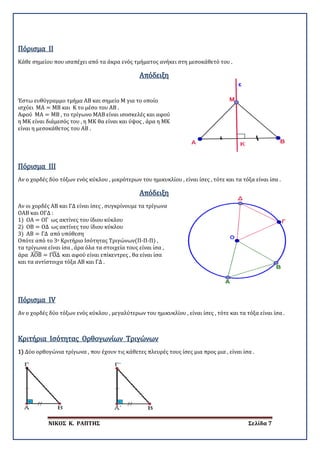 ΝΙΚΟΣ Κ. ΡΑΠΤΗΣ Σελίδα 7
Κάθε σημείου που ισαπέχει από τα άκρα ενός τμήματος ανήκει στη μεσοκάθετό του .
Πόρισμα II
Απόδειξη
Έστω ευθύγραμμο τμήμα ΑΒ και σημείο Μ για το οποίο
ισχύει ΜΑ = ΜΒ και Κ το μέσο του ΑΒ .
Αφού ΜΑ = ΜΒ , το τρίγωνο ΜΑΒ είναι ισοσκελές και αφού
η ΜΚ είναι διάμεσός του , η ΜΚ θα είναι και ύψος , άρα η ΜΚ
είναι η μεσοκάθετος του ΑΒ .
Αν ο χορδές δύο τόξων ενός κύκλου , μικρότερων του ημικυκλίου , είναι ίσες , τότε και τα τόξα είναι ίσα .
Πόρισμα III
Απόδειξη
Αν οι χορδές ΑΒ και ΓΔ είναι ίσες , συγκρίνουμε τα τρίγωνα
ΟΑΒ και ΟΓΔ :
1) ΟΑ = ΟΓ ως ακτίνες του ίδιου κύκλου
2) ΟΒ = ΟΔ ως ακτίνες του ίδιου κύκλου
3) ΑΒ = ΓΔ από υπόθεση
Οπότε από το 3ο Κριτήριο Ισότητας Τριγώνων(Π-Π-Π) ,
τα τρίγωνα είναι ίσα , άρα όλα τα στοιχεία τους είναι ίσα ,
άρα ΑΟΒ� = ΓΟΔ� και αφού είναι επίκεντρες , θα είναι ίσα
και τα αντίστοιχα τόξα ΑΒ και ΓΔ .
Αν ο χορδές δύο τόξων ενός κύκλου , μεγαλύτερων του ημικυκλίου , είναι ίσες , τότε και τα τόξα είναι ίσα .
Πόρισμα IV
1) Δύο ορθογώνια τρίγωνα , που έχουν τις κάθετες πλευρές τους ίσες μια προς μια , είναι ίσα .
Κριτήρια Ισότητας Ορθογωνίων Τριγώνων
 