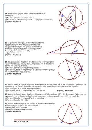 ΝΙΚΟΣ Κ. ΡΑΠΤΗΣ Σελίδα 72
14. Στο διπλανό σχήμα η ευθεία εφάπτεται του κύκλου
στο σημείο Γ .
α) Να υπολογίσετε τις γωνίες x , y και ω
β) Να βρείτε το είδος του τριγώνου ΟΑΓ ως προς τις πλευρές του
( Τράπεζα Θεμάτων )
15. Σε ημικύκλιο διαμέτρου ΑΒ προεκτείνουμε την ΑΒ
προς το μέρος του Α και παίρνουμε ένα σημείο Γ .
Θεωρούμε Ε ένα σημείο του ημικυκλίου και έστω Δ
το σημείο τομής του τμήματος ΓΕ με το ημικύκλιο .
Αν το τμήμα ΓΔ ισούται με το ΟΒ ,
να βρείτε τη γωνία x .
( Τράπεζα Θεμάτων )
16. Θεωρούμε κύκλο διαμέτρου ΒΓ . Φέρουμε την εφαπτομένη του
κύκλου στο σημείο Α και την παράλληλη ευθεία στη ΒΓ που τέμνει
την ΑΒ στο Δ και την ΑΓ στο Ε .
α) Να υπολογίσετε τις γωνίες του τριγώνου ΒΑΓ
β) Να αποδείξετε ότι το τετράπλευρο ΒΓΕΔ είναι ισοσκελές τραπέζιο
και να υπολογίσετε τις γωνίες του .
( Τράπεζα Θεμάτων )
17. Δίνεται κύκλος κέντρου Ο διαμέτρου ΑΒ και χορδή ΑΓ τέτοια , ώστε ΒΑ�Γ = 30°
. Στο σημείο Γ φέρνουμε την
εφαπτομένη του κύκλου , η οποία τέμνει την προέκταση της διαμέτρου ΑΒ , προς το Β , στο σημείο Δ .
α) Να υπολογίσετε τις γωνίες του τριγώνου ΟΓΔ
β) Να αποδείξετε ότι τα τρίγωνα ΑΟΓ και ΓΒΔ είναι ίσα . ( Τράπεζα Θεμάτων )
18. Δίνεται κύκλος κέντρου Ο διαμέτρου ΑΒ και χορδή ΑΓ τέτοια , ώστε ΒΑ�Γ = 30°
. Στο σημείο Γ φέρνουμε την
εφαπτομένη του κύκλου , η οποία τέμνει την προέκταση της διαμέτρου ΑΒ , προς το Β , στο σημείο Δ .
α) Να αποδείξετε ότι το τρίγωνο ΓΑΔ είναι ισοσκελές
β) Να αποδείξετε ότι ΑΒ = 2ΒΔ
19. Δίνεται κύκλος κέντρου Ο και ακτίνας ρ . Αν η διάμετρος ΑΔ είναι
διχοτόμος της γωνίας ΒΑ�Γ , να αποδείξετε ότι :
α) τα τόξα ΒΔ και ΔΓ είναι ίσα
β) τα τρίγωνα ΑΒΔ και ΑΓΔ είναι ίσα .
( Τράπεζα Θεμάτων )
 