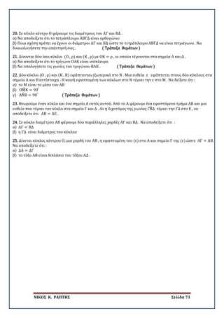 ΝΙΚΟΣ Κ. ΡΑΠΤΗΣ Σελίδα 73
20. Σε κύκλο κέντρο Ο φέρουμε τις διαμέτρους του ΑΓ και ΒΔ .
α) Να αποδείξετε ότι το τετράπλευρο ΑΒΓΔ είναι ορθογώνιο
β) Ποια σχέση πρέπει να έχουν οι διάμετροι ΑΓ και ΒΔ ώστε το τετράπλευρο ΑΒΓΔ να είναι τετράγωνο . Να
δικαιολογήσετε την απάντησή σας . ( Τράπεζα Θεμάτων )
21. Δίνονται δύο ίσοι κύκλοι (Ο , ρ) και (Κ , ρ) με ΟΚ = ρ , οι οποίοι τέμνονται στα σημεία Α και Δ .
α) Να αποδείξετε ότι το τρίγωνο ΟΑΚ είναι ισόπλευρο
β) Να υπολογίσετε τις γωνίες του τριγώνου ΒΑΚ . ( Τράπεζα Θεμάτων )
22. Δύο κύκλοι (Ο , ρ) και (Κ , R) εφάπτονται εξωτερικά στο Ν . Μια ευθεία ε εφάπτεται στους δύο κύκλους στα
σημεία Α και Β αντίστοιχα . Η κοινή εφαπτομένη των κύκλων στο Ν τέμνει την ε στο Μ . Να δείξετε ότι :
α) το Μ είναι το μέσο του ΑΒ
β) ΟΜ�Κ = 90°
γ) ΑΝ�Β = 90°
( Τράπεζα Θεμάτων )
23. Θεωρούμε έναν κύκλο και ένα σημείο Α εκτός αυτού. Από το Α φέρουμε ένα εφαπτόμενο τμήμα ΑΒ και μια
ευθεία που τέμνει τον κύκλο στα σημεία Γ και Δ . Αν η διχοτόμος της γωνίας ΓΒ�Δ τέμνει την ΓΔ στο Ε , να
αποδείξετε ότι ΑΒ = ΑΕ .
24. Σε κύκλο διαμέτρου ΑΒ φέρουμε δύο παράλληλες χορδές ΑΓ και ΒΔ . Να αποδείξετε ότι :
α) ΑΓ = ΒΔ
β) η ΓΔ είναι διάμετρος του κύκλου
25. Δίνεται κύκλος κέντρου Ο, μια χορδή του ΑΒ , η εφαπτομένη του (ε) στο Α και σημείο Γ της (ε) ώστε ΑΓ = ΑΒ.
Να αποδείξετε ότι :
α) ΔΑ = ΔΓ
β) το τόξο ΑΒ είναι διπλάσιο του τόξου ΑΔ .
 
